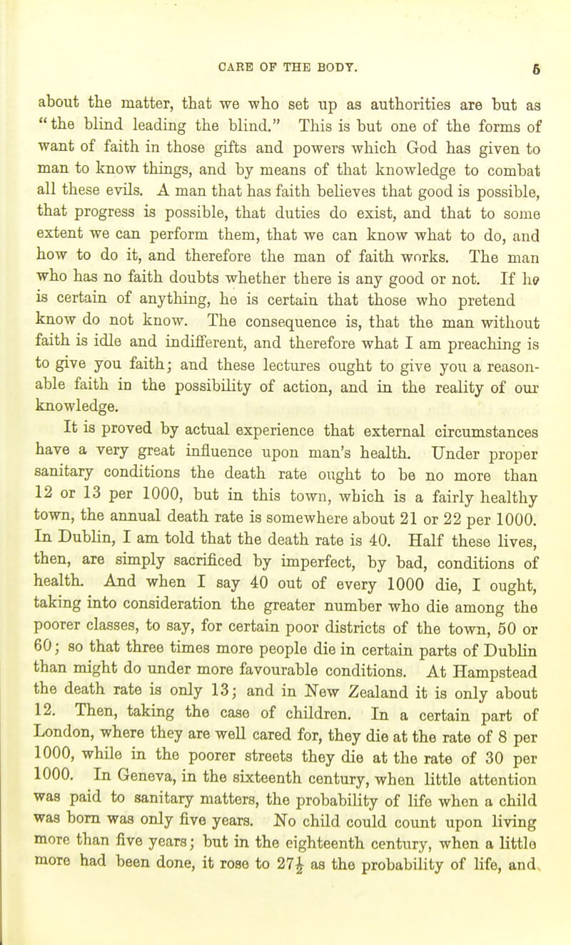 about the matter, that we who set up as authorities are but as the blind leading the blind. This is but one of the forms of want of faith in those gifts and powers which God has given to man to know things, and by means of that knowledge to combat all these evils. A man that has faith beheves that good is possible, that progress is possible, that duties do exist, and that to some extent we can perform them, that we can know what to do, and how to do it, and therefore the man of faith works. The man who has no faith doubts whether there is any good or not. If \w is certain of anything, he is certain that those who pretend know do not know. The consequence is, that the man without faith is idle and indifferent, and therefore what I am preaching is to give you faith; and these lectures ought to give you a reason- able faith in the possibility of action, and in the reality of our knowledge. It is proved by actual experience that external circumstances have a very great influence upon man's health. Under proper sanitary conditions the death rate ought to be no more than 12 or 13 per 1000, but in this town, which is a fairly healthy town, the annual death rate is somewhere about 21 or 22 per 1000. In Dublin, I am told that the death rate is 40. Half these lives, then, are simply sacrificed by unperfect, by bad, conditions of healtL And when I say 40 out of every 1000 die, I ought, taking into consideration the greater number who die among the poorer classes, to say, for certain poor districts of the town, 50 or 60; 80 that three times more people die in certain parts of Dublin than might do under more favourable conditions. At Hampstead the death rate is only 13; and in New Zealand it is only about 12. Then, taking the case of children. In a certain part of London, where they are well cared for, they die at the rate of 8 per 1000, whUe in the poorer streets they die at the rate of 30 per 1000. In Geneva, in the sixteenth century, when little attention was paid to sanitary matters, the probability of life when a child was bom was only five years. No child could count upon living more than five years; but in the eighteenth century, when a little more had been done, it rose to 27J as the probability of life, and.