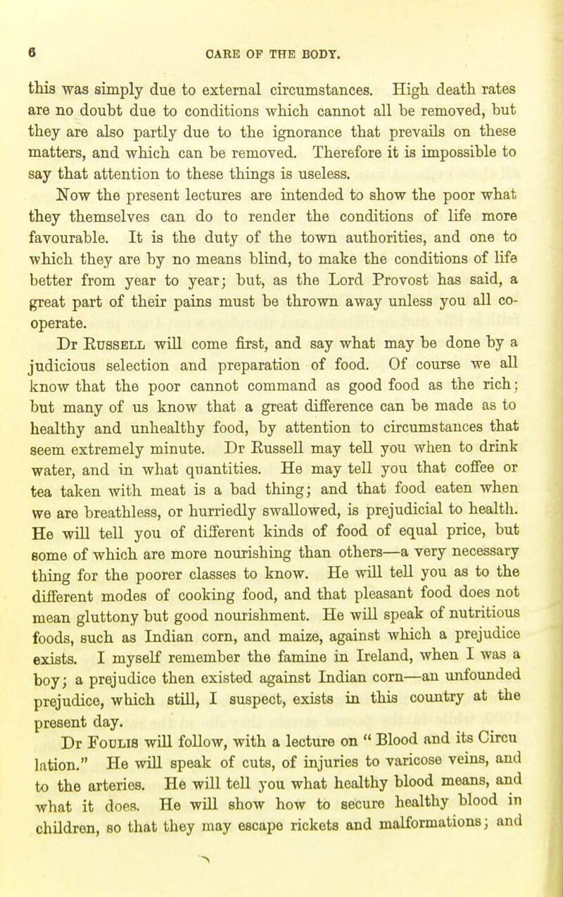 this was simply due to external circumstances. High, death rates are no doubt due to conditions which cannot all he removed, hut they are also partly due to the ignorance that prevails on these matters, and which can he removed. Therefore it is impossible to say that attention to these things is useless. Now the present lectures are intended to show the poor what they themselves can do to render the conditions of life more favourable. It is the duty of the town authorities, and one to which they are by no means blind, to make the conditions of life better from year to year; but, as the Lord Provost has said, a great part of their pains must be thrown away unless you all co- operate. Dr Russell wUl come first, and say what may be done by a judicious selection and preparation of food. Of course we all know that the poor cannot command as good food as the rich; but many of us know that a great difference can be made as to healthy and unhealthy food, by attention to circumstances that seem extremely minute. Dr EusseU may tell you when to drink water, and in what quantities. He may tell you that coffee or tea taken with meat is a bad thing; and that food eaten when we are breathless, or hurriedly swallowed, is prejudicial to health. He will tell you of different kinds of food of equal price, but Bome of which are more nourishing than others—a very necessary thing for the poorer classes to know. He will tell you as to the different modes of cooking food, and that pleasant food does not mean gluttony but good nourishment. He wUl speak of nutritious foods, such as Indian corn, and maize, against which a prejudice exists. I myself remember the famine in Ireland, when I was a boy; a prejudice then existed against Indian corn—an unfounded prejudice, which still, I suspect, exists in this country at the present day. Dr FouLiS will foUow, with a lecture on  Blood and its Circu lation. He will speak of cuts, of injuries to varicose veins, and to the arteries. He will tell you what healthy blood means, and what it does. He will show how to secure healthy blood in children, so that they may escape rickets and malformations; and