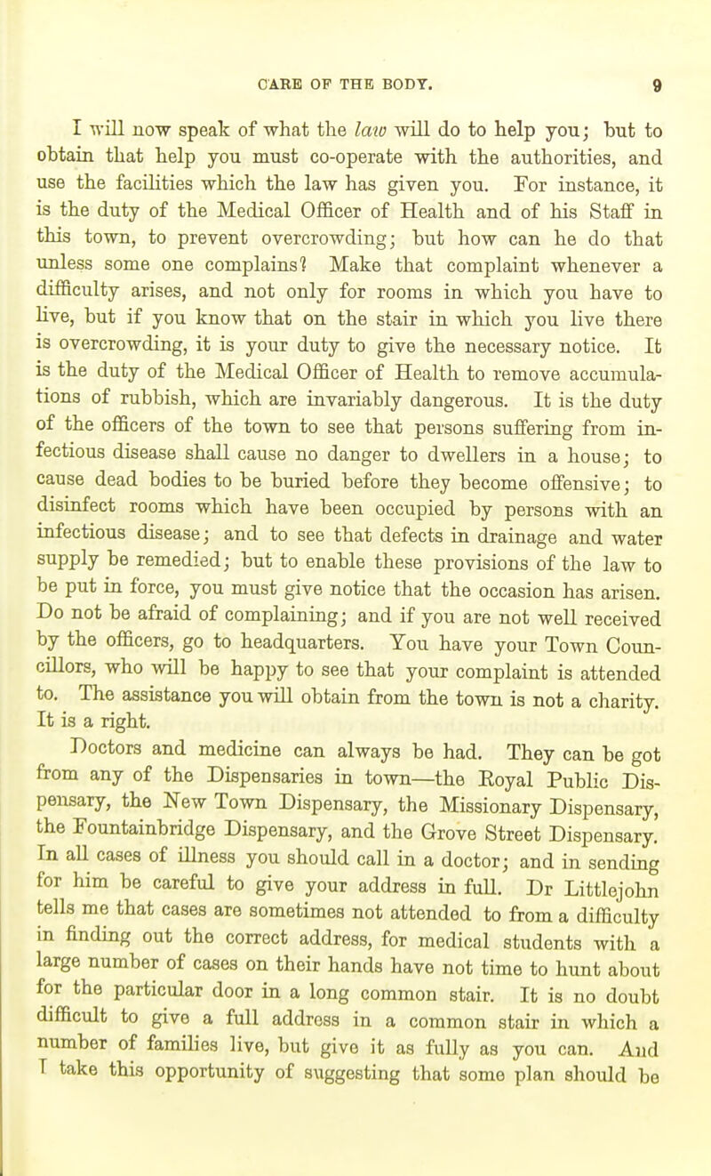 I will now speak of what the laiu will do to help you; but to obtain that help you must co-operate with the authorities, and use the facilities which the law has given you. For instance, it is the duty of the Medical Officer of Health and of his Staff in this town, to prevent overcrowding; but how can he do that unless some one complains? Make that complaint whenever a difficulty arises, and not only for rooms in which you have to Hve, but if you know that on the stair in which you live there is overcrowding, it is your duty to give the necessary notice. It is the duty of the Medical Officer of Health to remove accumula- tions of rubbish, which are invariably dangerous. It is the duty of the officers of the town to see that persons suffering from in- fectious disease shall cause no danger to dwellers in a house; to cause dead bodies to be buried before they become offensive; to disinfect rooms which have been occupied by persons with an infectious disease; and to see that defects in drainage and water supply be remedied; but to enable these provisions of the law to be put in force, you must give notice that the occasion has arisen. Do not be afraid of complaining; and if you are not well received by the officers, go to headquarters. You have your Town Coun- cillors, who will be happy to see that your complaint is attended to. The assistance you will obtain from the town is not a charity. It is a right. Doctors and medicine can always be had. They can be got from any of the Dispensaries in town—the Eoyal Public Dis- pensary, the New Town Dispensary, the Missionary Dispensary, the Fountainbridge Dispensary, and the Grove Street Dispensary. In aU cases of illness you should call in a doctor; and in sending for him be careful to give your address in fuU. Dr Littlejohn tells me that cases are sometimes not attended to from a difficulty in finding out the correct address, for medical students with a large number of cases on their hands have not time to hunt about for the particular door in a long common stair. It is no doubt difficult to give a full address in a common stair in wliich a number of families live, but give it as fully as you can. And T take this opportunity of suggesting that some plan should be