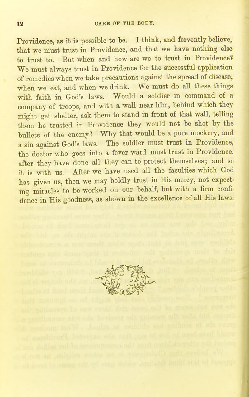 Providence, as it is possible to be. I think, and fervently believe, tbat we must trust in Providence, and that we have nothing else to trust to. But when and how are we to trust in Providence? We must always trust in Providence for the successful apphcation of remedies when we take precautions against the spread of disease, when we eat, and when we drink. We must do aU these things with faith in God's laws. Would a soldier in command of a company of troops, and with a waU near him, behind which they might get shelter, ask them to stand in front of that wall, telling them he trusted in Providence they would not be shot by the bullets of the enemy? Why that would be a pui-e mockery, and a sin against God's laws. The soldier must trust in Providence, the doctor who goes into a fever ward must trust in Providence, after they have done all they can to protect themselves; and so it is with us. After we have used all the faculties which God has given us, then we may boldly trust in His mercy, not expect- in^ miracles to be worked on our behalf, but with a firm confi- dence in His goodness, as shown in the excellence of all His laws.
