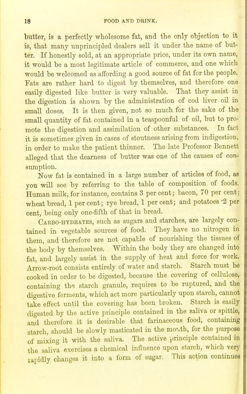 ■butter, is a perfectly wholesome fat, and the only objection to it is, that many unprincipled dealers sell it under the name of but ter. If honestly sold, at an appropriate price, under its own name, it would he a most legitimate article of commerce, and one whicl. would he welcomed as affording a good source of fat for the people. Fats are rather hard to digest by themselves, and therefore one easily digested like butter is very valuable. That they assist in the digestion is shown by the administration of cod liver oil in small doses. It is then given, not so much for the sake of the small quantity of fat contained in a teaspoonful of oil, but to pro- mote the digestion and assimilation of other substances. In fact it is sometimes given in cases of stoutness arising from indigestion, in order to make the patient thinner. The late Professor Bennett alleged that the dearness of butter was one of the causes of con- sumption. Now fat is contained in a large number of articles of food, as you will see by referring to the table of composition of foods. Human milk, for instance, contains 3 per cent; bacon, 70 per cent; wheat bread, 1 per cent; rye bread, 1 per cent; and potatoes '2 per cent, being only one-fifth of that in bread. Carbo-hydrates, such as sugars and starches, are largely con- tained in vegetable sources of food. They have no nitrogen in them, and therefore are not capable of nourishing the tissues of the body by themselves. Within the body they are changed into fat, and largely assist in the supply of heat and force for work. Arrow-root consists entirely of water and starch. Starch must be cooked in order to be digested, because the covering of cellulose, containing the starch granule, requires to be ruptured, and the digestive ferments, which act more particularly upon starch, cannot take effect until the covering has been broken. Starch is easily digested by the active principle contained in the saliva or spittle, and therefore it is desirable that farinaceous food, containing starch, should be slowly masticated ia the movth, for the purpose of mixing it with the saliva. The active principle contained in the saliva exercises a chemical influence upon starch, which very vapidly changes it into a form of sugar. This action continues