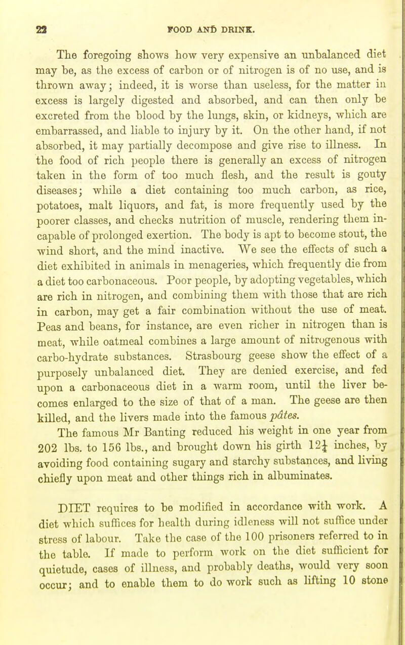The foregoing shows how very expensive an unbalanced diet may be, as the excess of carbon or of nitrogen is of no use, and is thrown away; indeed, it is worse than useless, for the matter in excess is largely digested and absorbed, and can then only be excreted from the blood by the lungs, skin, or kidneys, which are embarrassed, and liable to injury by it. On the other hand, if not absorbed, it may partially decompose and give rise to illness. In the food of rich people there is generally an excess of nitrogen taken in the form of too much flesh, and the result is gouty diseases; while a diet containing too much carbon, as rice, potatoes, malt liquors, and fat, is more frequently used by the poorer classes, and checks nutrition of muscle, rendering them in- capable of prolonged exertion. The body is apt to become stout, the wind short, and the mind inactive. We see the effects of such a diet exhibited in animals in menageries, which frequently die from a diet too carbonaceous. Poor people, by adopting vegetables, which are rich in nitrogen, and combining them with those that are rich in carbon, may get a fair combination without the use of meat. Peas and beans, for instance, are even richer in nitrogen than is meat, while oatmeal combines a large amount of nitrogenous with carbo-hydrate substances. Strasbourg geese show the effect of a purposely unbalanced diet. They are denied exercise, and fed upon a carbonaceous diet in a warm room, untd the liver be- comes enlarged to the size of that of a man. The geese are then killed, and the livers made into the famous jMtes. The famous Mr Banting reduced his weight in one year from 202 lbs. to 156 lbs., and brought down his girth 12^ inches, by avoiding food containing sugary and starchy substances, and living chiefly upon meat and other things rich in albuminates. DIET requires to be modified in accordance with work. A diet which suffices for health during idleness will not suffice under stress of labour. Take the case of the 100 prisoners referred to in the table. If made to perform work on the diet sufficient for quietude, cases of illness, and probably deaths, would very soon occur; and to enable them to do work such as lifting 10 stone
