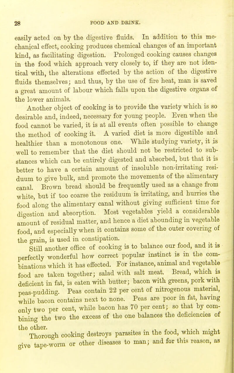 easily acted on by the digestive fluids. In addition to this me- chanical efi'ect, cooking produces chemical changes of an important kind, as facilitating digestion. Prolonged cooking causes changes in the food which approach very closely to, if they are not iden- tical with, the alterations effected by the action of the digestive fluids themselves; and thus, by the use of fire heat, man is saved a great amount of labour which falls upon the digestive organs of the lower animals. Another object of cooking is to provide the variety which is so desirable and, indeed, necessary for young people. Even when the food cannot be varied, it is at aU events often possible to change the method of cooking it. A varied diet is more digestible and healthier than a monotonous one. While studying variety, it js well to remember that the diet should not be restricted to sub- stances which can be entirely digested and absorbed, but that it is better to have a certain amount of insoluble non-irritating resi- duum to give bulk, and promote the movements of the aUmentary canal. Brown bread should be frequently used as a change fi-om white, but if too coarse the residuum is irritating, and hurries the food along the alimentary canal without giving sufficient time for digestion °and absorption. Most vegetables yield a considerable amount of residual matter, and hence a diet abounding in vegetable food, and especiaUy when it contains some of the outer covering of the grain, is iised in constipation. StiU another office of cooking is to balance our food, and it is perfectly wonderful how correct popular instinct is in the com- binations which it has effected. For instance, animal and vegetable food are taken together; salad with salt meat. Bread, which is deficient in fat, is eaten with butter; bacon with greens, pork with peas-pudding. Peas contain 22 per cent of nitrogenous material, while bacon contains next to none. Peas are poor in fat, having only two per cent, while bacon has 70 per cent; so that by com- bining the two the excess of the one balances the deficiencies of the other. . . „ , , . , . Thorough cooking destroys parasites in the food, which might give tape-worm or other diseases to man; and for this reason, as