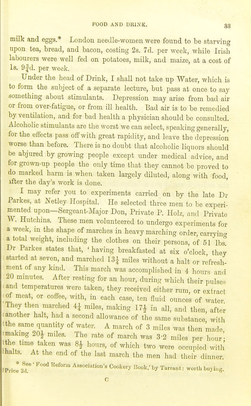 milk and eggs.* London needle-women were found to be starving upon tea, bread, and bacon, costing 2s. 7d. per week, while Irish labourers were well fed on potatoes, milk, and maize, at a cost of Is. 9|d. per week. Under the head of Drink, I shall not take up Water, which is to form the subject of a separate lecture, but pass at once to say something about stimulants. Depression may arise from bad air or from over-fatigue, or from ill health. Bad air is to be remedied by ventilation, and for bad health a physician should be consulted. Alcoholic stimulants are the worst we can select, spealdng generally, for the effects pass off with great rapidity, and leave the depression worse than before. There is no doubt that alcoholic liquors should be abjured by growing people except under medical advice, and for grown-up people the only time that they cannot be proved to do marked harm is when taken largely dUuted, along with food, xfter the day's work is done. I may refer you to experiments carried on by the late Dr Parkes, at Netley Plospital. He selected three men to be experi- mented upon—Sergeant-Major Don, Private P. Holz, and Private W. Hutchins. These men volunteered to undergo experiments for a week, in the shape of marches in heavy marching order, carrying a total weight, including the clothes on their persons, of 61 lbs Dr Parkes states that, ' having breakfasted at six o'clock, they started at seven, and marched 13^ miles without a halt or refresh- ment of any kind. This march was accomplished in 4 hours and 20 minutes. After resting for an hour, during which their pulses and temperatures were taken, they received either rum or extract of meat, or coffee, with, in each case, ten fluitl ounces of water They then marched 4^ miles, making in aH, and then, after another halt, had a second allowance of the same substance, with tthe same quantity of water. A march of 3 miles was then made rmaking 20J miles. The rate of march was 3-2 miles per hour • tthe tmie taken was 8J hours, of which two were occupied with fhalts. At the end of the last march the men had their dinner. rPricI 2!'' ' ^''•'''^ Cookery Book,'by Tarrant: worth buying.