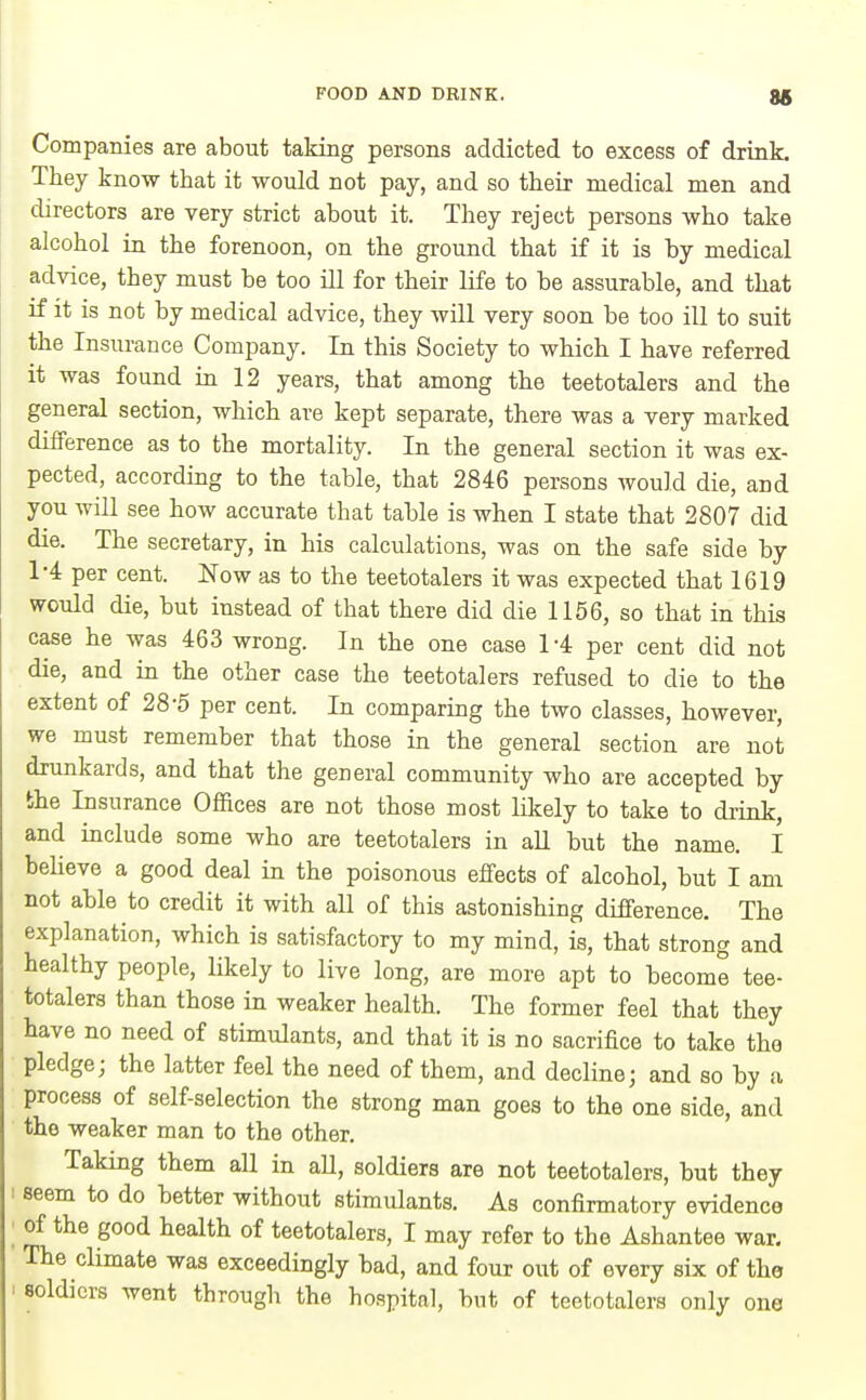 Companies are about taking persons addicted to excess of drink. They know that it would not pay, and so their medical men and directors are very strict about it. They reject persons who take alcohol in the forenoon, on the ground that if it is by medical advice, they must be too ill for their life to be assurable, and that if it is not by medical advice, they will very soon be too ill to suit the Insurance Company. In this Society to which I have referred it was found in 12 years, that among the teetotalers and the general section, which are kept separate, there was a very marked difference as to the mortality. In the general section it was ex- pected, according to the table, that 2846 persons would die, and you will see how accurate that table is when I state that 2807 did die. The secretary, in his calculations, was on the safe side by 1-4 per cent. Now as to the teetotalers it was expected that 1619 would die, but instead of that there did die 1156, so that in this case he was 463 wrong. In the one case 1-4 per cent did not die, and in the other case the teetotalers refused to die to the extent of 28-5 per cent. In comparing the two classes, however, we must remember that those in the general section are not drunkards, and that the general community who are accepted by the Insurance Offices are not those most likely to take to drink, and include some who are teetotalers in aU but the name. I believe a good deal in the poisonous effects of alcohol, but I am not able to credit it with all of this astonishing difference. The explanation, which is satisfactory to my mind, is, that strong and healthy people, likely to live long, are more apt to become tee- totalers than those in weaker health. The former feel that they have no need of stimulants, and that it is no sacrifice to take the pledge; the latter feel the need of them, and decline; and so by a process of self-selection the strong man goes to the one side, and the weaker man to the other. Taking them all in aU, soldiers are not teetotalers, but they seem to do better without stimulants. As confirmatory evidence of the good health of teetotalers, I may refer to the Ashantee war. The climate was exceedingly bad, and four out of every six of the soldiers went through the hospital, but of teetotalers only one