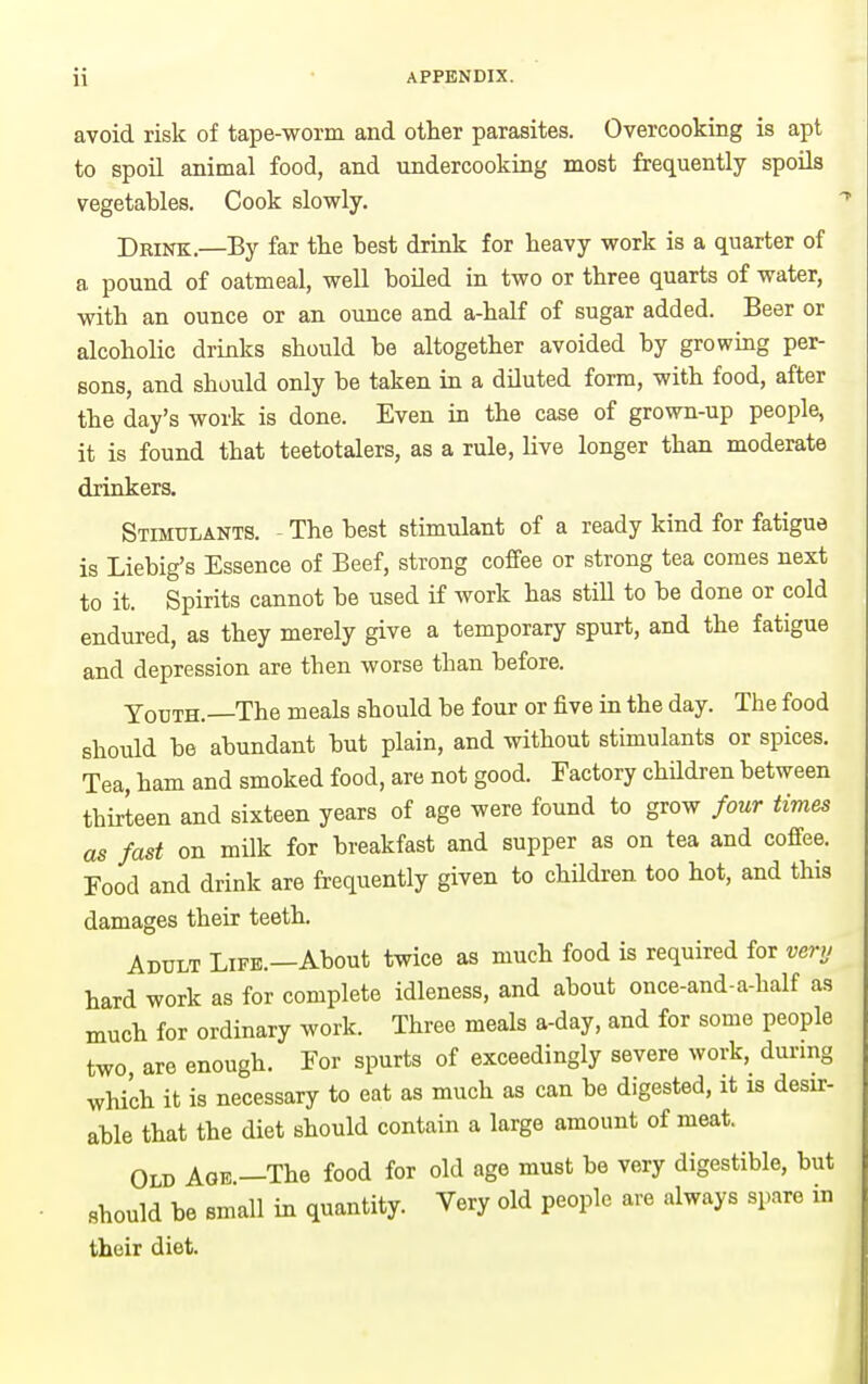 avoid risk of tape-worm and other parasites. Overcooking is apt to spoil animal food, and undercooking most frequently spoils vegetables. Cook slowly. Deink.—By far the best drink for heavy work is a quarter of a pound of oatmeal, well boiled in two or three quarts of water, with an ounce or an ounce and a-half of sugar added. Beer or alcoholic drinks should be altogether avoided by growing per- sons, and should only be taken in a diluted form, with food, after the day's work is done. Even in the case of grown-up people, it is found that teetotalers, as a rule, live longer than moderate drinkers. Stimulants. The best stimulant of a ready kind for fatigue is Liebig's Essence of Beef, strong coffee or strong tea comes next to it. Spirits cannot be used if work has still to be done or cold endured, as they merely give a temporary spurt, and the fatigue and depression are then worse than before. Youth.—The meals should be four or five in the day. The food should be abundant but plain, and without stimulants or spices. Tea, ham and smoked food, are not good. Factory children between thirteen and sixteen years of age were found to grow four times as fast on milk for breakfast and supper as on tea and coffee. Food and drink are frequently given to children too hot, and this damages their teeth. Adult Life.—About twice as much food is required for verv hard work as for complete idleness, and about once-and-a-half as much for ordinary work. Three meals a-day, and for some people two are enough. For spurts of exceedingly severe work, during which it is necessary to eat as much as can be digested, it is desir- able that the diet should contain a large amount of meat. Old Age —The food for old age must be very digestible, but should be small in quantity. Very old people are always spare in their diet.