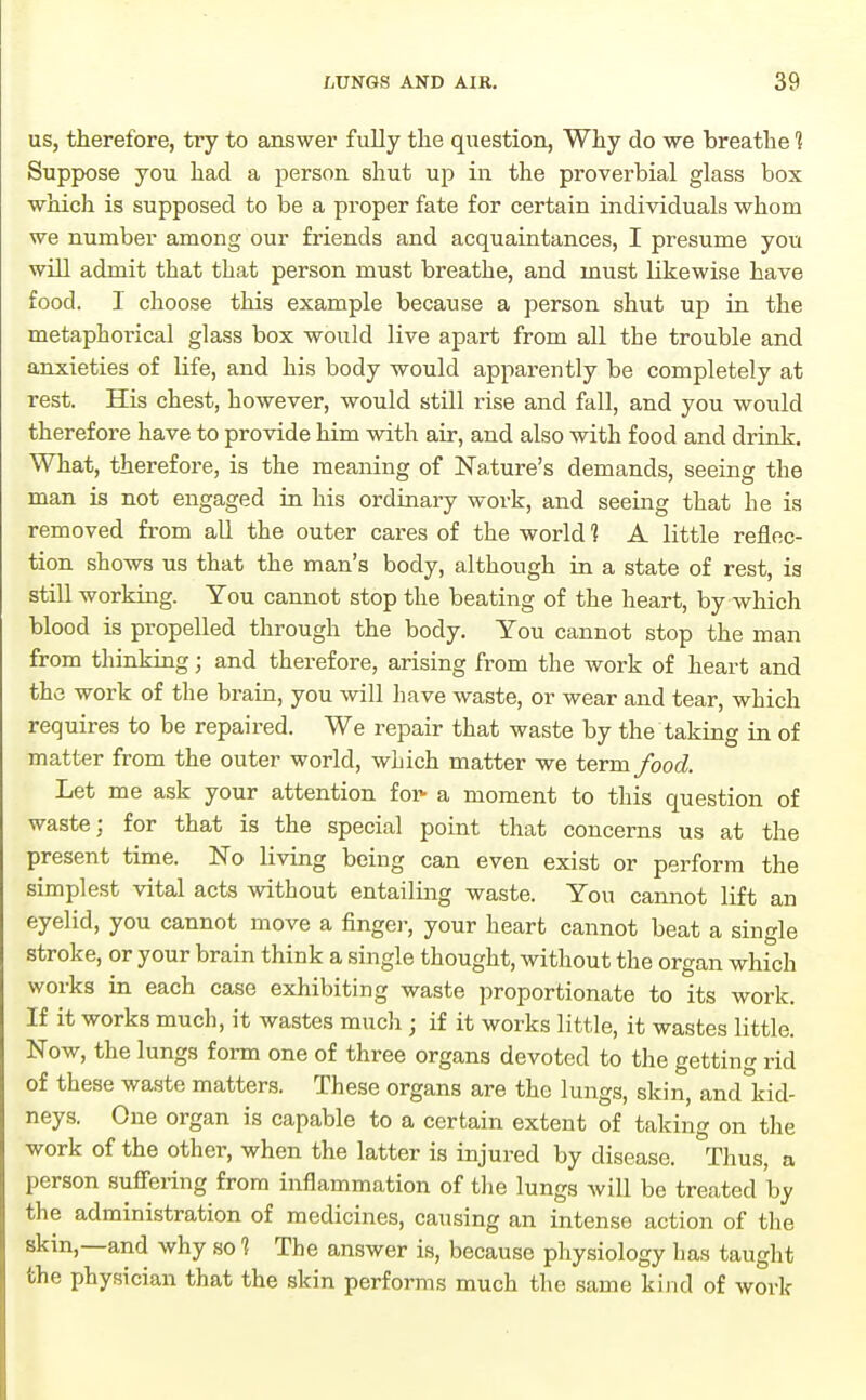 US, therefore, try to answer fully the question, Why do we breathe 1 Suppose you had a person shut up in the proverbial glass box which is supposed to be a proper fate for certain individuals whom we number among our friends and acquaintances, I presume you will admit that that person must breathe, and must likewise have food. I choose this example because a person shut up in the metaphorical glass box would live apart from all the trouble and anxieties of life, and his body would apparently be completely at rest. His chest, however, would still rise and fall, and you would therefore have to provide him with air, and also with food and drink. What, therefore, is the meaning of Nature's demands, seeing the man is not engaged in his ordinary work, and seeing that he is removed from all the outer cares of the world 1 A little reflec- tion shows us that the man's body, although in a state of rest, is still working. You cannot stop the beating of the heart, by which blood is propelled through the body. You cannot stop the man from thinking; and therefore, arising from the work of heart and the work of the brain, you will have waste, or wear and tear, which requires to be repaired. We repair that waste by the taking in of matter from the outer world, which matter we term food. Let me ask your attention for- a moment to this question of waste; for that is the special point that concerns us at the present time. No living being can even exist or perform the simplest vital acts without entailing waste. You cannot lift an eyelid, you cannot move a finger, your heart cannot beat a single stroke, or your brain think a single thought, without the organ which works in each case exhibiting waste proportionate to its work. If it works much, it wastes mucli; if it works little, it wastes little. Now, the lungs form one of three organs devoted to the getting rid of these waste matters. These organs are the lungs, skin, andliid- neys. One organ is capable to a certain extent of taking on the work of the other, when the latter is injured by disease. Thus, a person suffering from inflammation of the lungs wiU be treated by the administration of medicines, causing an intense action of the skin,—and why so 1 The answer is, because physiology has taught the physician that the skin performs much the same kind of work