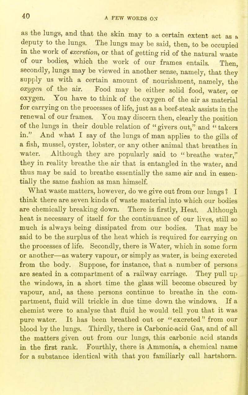 as the lungs, and that the skin may to a certain extent act as b deputy to the lungs. The lungs may be said, then, to be occupied in the work of excretion, or that of getting rid of the natural waste of our bodies, which the work of our frames entails. Then secondly, lungs may be viewed in another sense, namely, that they supply us with a certain amount of nourishment, namely, the oxygen of the air. Food may be either solid food, water, or oxygen. You have to think of the oxygen of the air as material for carrying on the processes of life, just as a beef-steak assists in the renewal of our frames. You may discern then, clearly the position of the lungs in their double relation of givers out, and takers in. And what I say of the lungs of man applies to the gills of a fish, mussel, oyster, lobster, or any other animal that breathes in water. Although they are popularly said to breathe water, they in reality breathe the air that is entangled in the water, and thus may be said to breathe essentially the same air and in essen- tially the same fashion as man himself. What waste matters, however, do we give out from our lungs ? I think there are seven kinds of waste material into which our bodies are chemically breaking down. There is firstly. Heat. Although heat is necessary of itself for the continuance of our lives, still so much is always being dissipated from om* bodies. That may be said to be the sui-plus of the heat which is required for carrying on the processes of life. Secondly, there is Water, which in some form or another—as watery vapour, or simply as water, is being excreted from the body. Suppose, for instance, that a number of persons are seated in a compartment of a railway carriage. They pull up the windows, in a short time the glass wUl become obscured by vapour, and, as these persons continue to breathe in the com- partment, fluid will trickle in due time down the windows. If a chemist were to analyse that fluid he would tell you that it was pure water. It has been breathed out or excreted from our blood by the lungs. Thirdly, there is Carbonic-acid Gas, and of all the matters given out from our lungs, this carbonic acid stands in the first rank. Fourthly, there is Ammonia, a chemical name for a substance identical with that you familiarly call hartshorn.