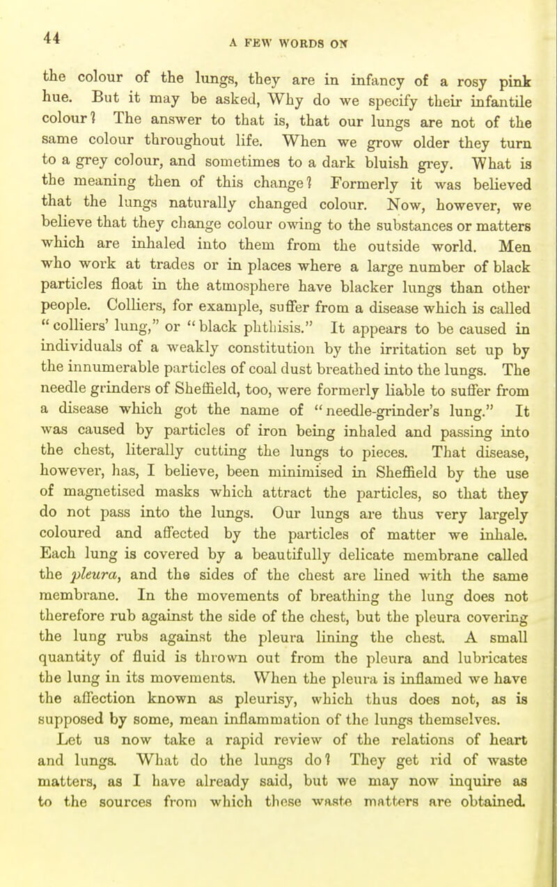 A FEW WORDS ON the colour of the lungs, they are in infancy of a rosy pink hue. But it may be asked, Why do we specify their infantile colour? The answer to that is, that our lungs are not of the same colour throughout life. When we grow older they turn to a grey colour, and sometimes to a dark bluish gi-ey. What is the meaning then of this change? Formerly it was believed that the lungs naturally changed colour. Now, however, we believe that they change colour owing to the substances or matters which are inhaled into them from the outside world. Men who work at trades or in places where a large number of black particles float in the atmosphere have blacker lungs than other people. ColKers, for example, suffer from a disease which is called colliers' lung, or black phthisis. It appears to be caused in individuals of a weakly constitution by the irritation set up by the innumerable particles of coal dust breathed into the lungs. The needle grinders of Sheffield, too, were formerly liable to suffer from a disease which got the name of needle-grinder's lung. It was caused by particles of iron being inhaled and passing into the chest, literally cutting the lungs to pieces. That disease, however, has, I beHeve, been minimised in Sheffield by the use of magnetised masks which attract the particles, so that they do not pass into the lungs. Our lungs are thus very largely coloured and affected by the particles of matter we inhale. Each lung is covered by a beautifully delicate membrane called the pleura, and the sides of the chest are lined with the same membrane. In the movements of breathing the lung does not therefore rub against the side of the chest, but the pleura covering the lung rubs against the pleura lining the chest. A small quantity of fluid is thrown out from the pleura and lubi-icates the lung in its movements. When the pleura is inflamed we have the affection known as pleurisy, which thus does not, as is supposed by some, mean inflammation of the lungs themselves. Let us now take a rapid review of the relations of heart and lunga What do the lungs do? They get rid of waste matters, as I have already said, but we may now inquire as to the sources from which these wa.ste matters are obtained.