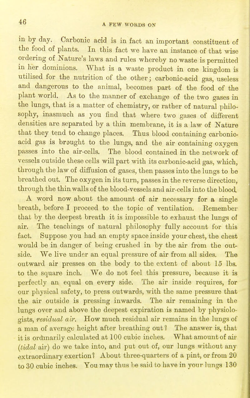 A FEW \V0RD8 ON in by day. Carbonic acid is in fact an important constituent of the food of plants. In this fact we have an instance of that wise ordering of Nature's laws and rules whereby no waste is permitted in her dominions. What is a waste product in one kingdom is utilised for the nutrition of the other; carbonic-acid gas, useless and dangerous to the animal, becomes part of the food of the plant world. As to the manner of exchange of the two gases in the lungs, that is a matter of chemistry, or rather of natural philo- sophy, inasmuch as you find that where two gases of different densities are separated by a thin membrane, it is a law of Nature that they tend to change places. Thus blood containing carbonic- acid gas is brought to the lungs, and the air containing oxygen passes into the air-cells. The blood contained in the network of vessels outside these cells will part with its carbonic-acid gas, which, through the law of diffusion of gases, then passes into the lungs to be breathed out. The oxygen in its turn, passes in the reverse direction, through the thin walls of the blood-vessels and air-cells into the blood A woi'd now about the amount of air necessary for a single breath, before I proceed to the topic of ventilation. Eemember that by the deepest breath it is impossible to exhaust the lungs of air. The teachings of natural philosophy fully account for this fact. Suppose you had an empty space inside your chest, the chest would be in danger of being crushed in by the air from the out- side. We live under an equal pi'essure of air from all sides. The outward air presses on the body to the extent of about 15 lbs. to the square inch. We do not feel this pressure, because it is perfectly an equal on every side. The air inside requires, for our physical safety, to press outwards, with the same pressure that the air outside is pressing inwards. The air remaining in the lungs over and above the deepest expiration is named by 2:)hysiolo- gists, residual air. How much residual air remains in the lungs of a man of average height after breathing out ? The answer is, that it is ordinarily calculated at 100 cubic inches. What amount of aii- {tidal air) do we take into, and put out of, our lungs without any extraordinary exertion'? About three-quarters of a pint, or from 20 to 30 cubic inches. You may thus be said to have in your lungs 130