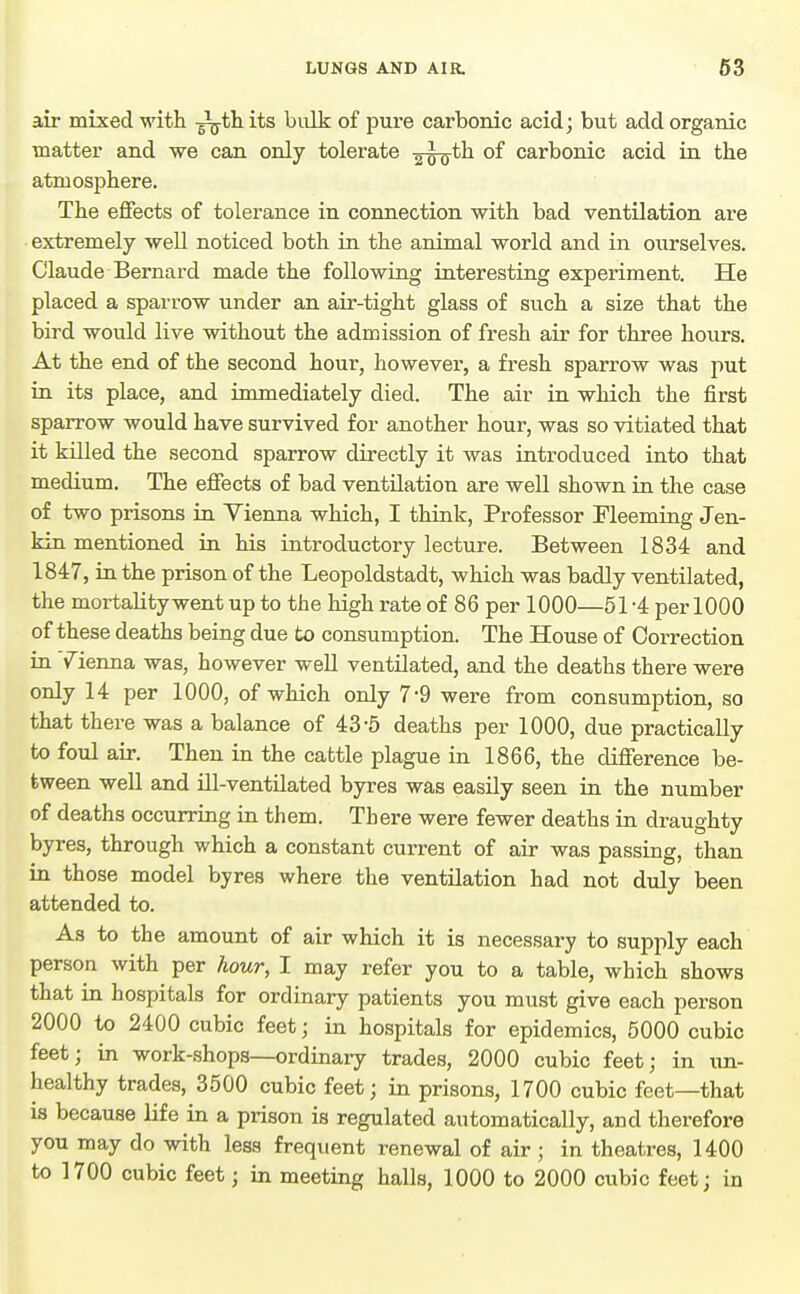 air mixed with -^th. its bulk of pure carbonic acid j but add organic matter and we can only tolerate -g-g-o-th of carbonic acid in the atmosphere. The effects of tolerance in connection with bad ventilation are extremely well noticed both in the animal world and in o^^rselves. Claude Bernard made the following interesting experiment. He placed a sparrow under an air-tight glass of such a size that the bird would live without the admission of fresh air for three hours. At the end of the second hour, however, a fresh sparrow was put in its place, and immediately died. The air in which the first sparrow would have survived for another hour, was so vitiated that it killed the second sparrow directly it was introduced into that medium. The effects of bad ventilation are well shown in the case of two prisons in Yienna which, I think, Professor Fleeming Jen- kin mentioned in his introductory lecture. Between 1834 and 1847, in the prison of the Leopoldstadt, which was badly ventilated, the mortality went up to the high rate of 86 per 1000—51-4 per 1000 of these deaths being due to consumption. The House of Correction in Tienna was, however well ventilated, and the deaths there were only 14 per 1000, of which only 7-9 were from consumption, so that there was a balance of 43-5 deaths per 1000, due practically to foul air. Then in the cattle plague in 1866, the difference be- tween well and ill-ventilated byres was easily seen in the number of deaths occurring in them. There were fewer deaths in draughty byres, through which a constant current of air was passing, than in those model byres where the ventilation had not duly been attended to. As to the amount of air which it is necessary to supply each person with per hour, I may refer you to a table, which shows that in hospitals for ordinary patients you must give each person 2000 to 2400 cubic feet; in hospitals for epidemics, 5000 cubic feet; in work-shops—ordinary trades, 2000 cubic feet; in un- healthy trades, 3500 cubic feet; in prisons, 1700 cubic feet—that is because life in a prison is regulated automatically, and therefore you may do with less frequent renewal of air ; in theatres, 1400 to 1700 cubic feet; in meeting halls, 1000 to 2000 cubic feet; in