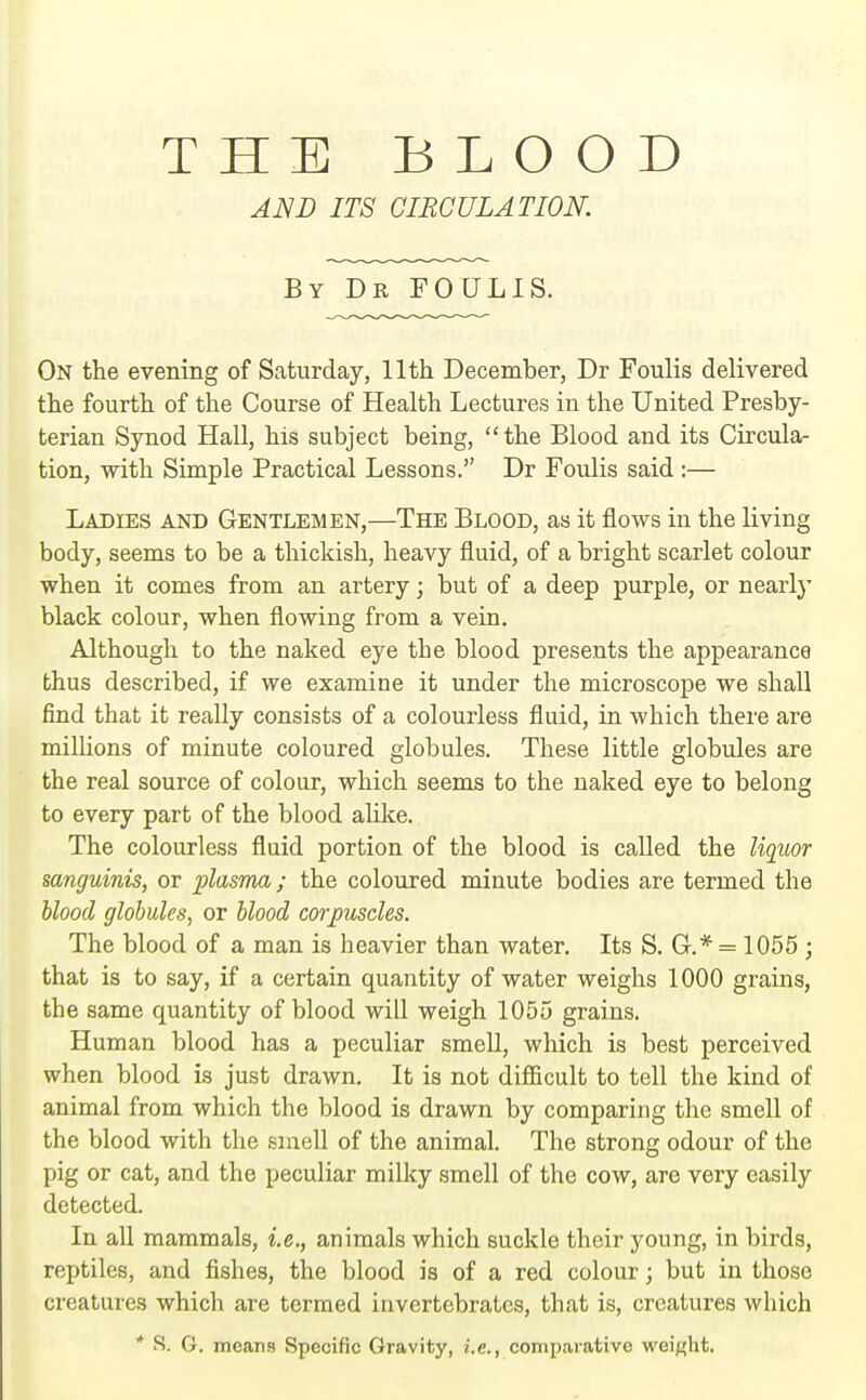 THE BLOOD AND ITS CIRCULATION. By De FOULIS. On the evening of Saturday, 11th December, Dr Foulis delivered the fourth of the Course of Health Lectures in the United Presby- terian Synod Hall, his subject being, the Blood and its Circula- tion, with Simple Practical Lessons. Dr Foulis said :— Ladies and Gentlemen,—The Blood, as it flows in the living body, seems to be a thickish, heavy fluid, of a bright scarlet colour when it comes from an artery; but of a deep purple, or nearly black colour, when flowing from a vein. Although to the naked eye the blood presents the appearance thus described, if we examine it under the microscope we shall find that it really consists of a colourless fluid, in which there are millions of minute coloured globules. These little globules are the real source of colour, which seems to the naked eye to belong to every part of the blood alike. The colourless fluid portion of the blood is called the liquor sanguinis, or plasma; the coloured minute bodies are termed the \iloo(L globules, or hlood corpuscles. The blood of a man is heavier than water. Its S. G.* = 1055 ; that is to say, if a certain quantity of water weighs 1000 grains, the same quantity of blood will weigh 1055 grains. Human blood has a peculiar smeU, which is best perceived when blood is just drawn. It is not difficult to tell the kind of animal from which the blood is drawn by comparing the smell of the blood with the smell of the animal. The strong odour of the pig or cat, and the peculiar milky smell of the cow, are very easily detected. In all mammals, i.e., animals which suckle their young, in birds, reptiles, and fishes, the blood is of a red colour; but in those creatures which are termed invertebrates, that is, creatures which * S. G. means Specific Gravity, i.e., comparative weight.