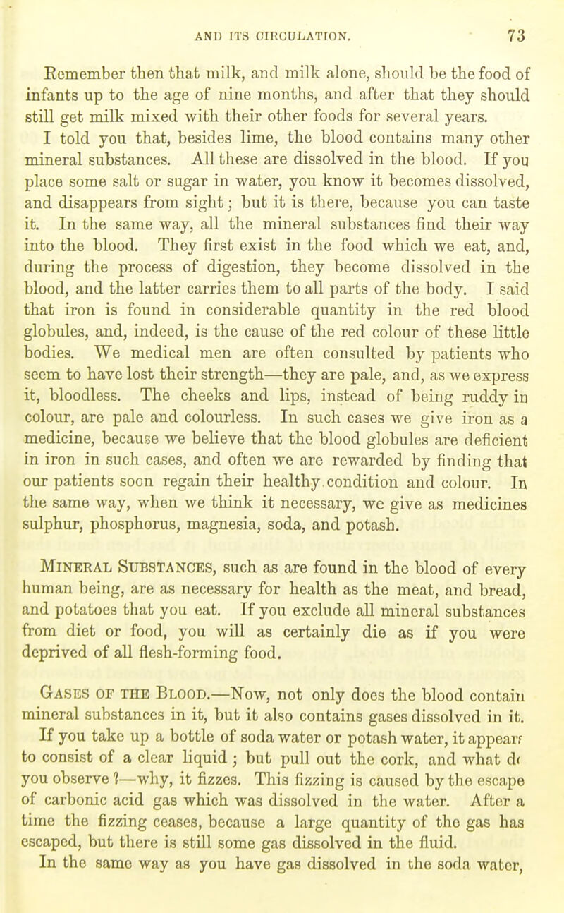 Remember then that milk, and milk alone, should be the food of infants up to the age of nine months, and after that they should still get milk mixed with their other foods for several years. I told you that, besides lime, the blood contains many other mineral substances. All these are dissolved in the blood. If you place some salt or sugar in vpater, you know it becomes dissolved, and disappears from sight; but it is there, because you can taste it. In the same way, all the mineral substances find their way into the blood. They first exist in the food which we eat, and, during the process of digestion, they become dissolved in the blood, and the latter carries them to all parts of the body, I said that iron is found in considerable quantity in the red blood globules, and, indeed, is the cause of the red colour of these little bodies. We medical men are often consulted by patients who seem to have lost their strength—they are pale, and, as we express it, bloodless. The cheeks and lips, instead of being ruddy in colour, are pale and colourless. In such cases we give iron as a medicine, because we believe that the blood globules are deficient in iron in such cases, and often we are rewarded by finding that our patients soon regain their healthy, condition and colour. In the same way, when we think it necessary, we give as medicines sulphur, phosphorus, magnesia, soda, and potash. Mineral Substances, such as are found in the blood of every human being, are as necessary for health as the meat, and bread, and potatoes that you eat. If you exclude all mineral substances from diet or food, you will as certainly die as if you were deprived of all flesh-forming food. Gases oe the Blood.—Now, not only does the blood contain mineral substances in it, but it also contains gases dissolved in it. If you take up a bottle of soda water or potash water, it appear? to consist of a clear liquid; but pull out the cork, and what d( you observe 1—why, it fizzes. This fizzing is caused by the escape of carbonic acid gas which was dissolved in the water. After a time the fizzing ceases, because a large quantity of the gas has escaped, but there is still some gas dissolved in the fluid. In the same way as you have gas dissolved in the soda water,