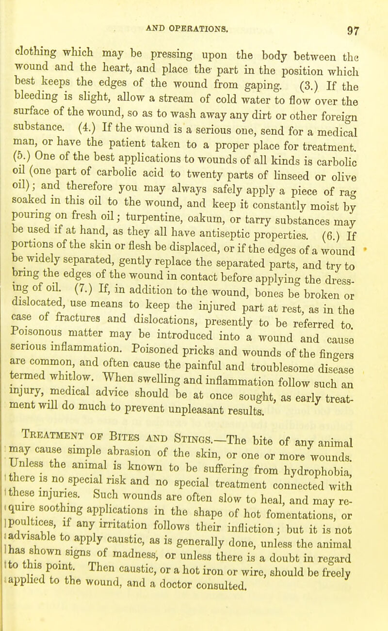 clothing which may be pressing upon the body between the wound and the heart, and place the- part in the position which best keeps the edges of the wound from gaping. (3.) If the bleeding is slight, allow a stream of cold water to flow over the surface of the wound, so as to wash away any dirt or other foreign substance. (4.) If the wound is a serious one, send for a medical man, or have the patient taken to a proper place for treatment. (5.) One of the best applications to wounds of all kinds is carbolic on (one part of carbolic acid to twenty parts of linseed or olive oil); and therefore you may always safely apply a piece of rag soaked m this oil to the wound, and keep it constantly moist by pouring on fresh oil; turpentine, oakum, or tarry substances may be used if at hand, as they all have antiseptic properties (6 ) If portions of the skin or flesh be displaced, or if the edges of a wound be widely separated, gently replace the separated parts, and try to bring the edges of the wound in contact before applying the dress- mg of oil (7.) If, m addition to the wound, bones be broken or dislocated, use means to keep the injured part at rest, as in the case of fractures and dislocations, presently to be referred to Poisonous matter may be introduced into a wound and cause senous mflammation. Poisoned pricks and wounds of the finders are common and often cause the painful and troublesome disease termed whitlow. When swelling and inflammation follow such an injury, medical advice should be at once sought, as ea.rly treat- ment will do much to prevent unpleasant results. Treatment of Bites and SriNGS.-The bite of any animal •may cause simple abrasion of the skin, or one or more wounds. Unless the animal is known to be sufi-ering from hydrophobia, there IS no special risk and no special treatment connected with I these mjunes. Such wounds are often slow to heal, and may re- .quire soothing applications in the shape of hot fomentations, or ipoultices, If any irritation follows their infliction; but it is not jadvisable to apply caustic, as is generally done, unless the animal has shown signs of madness, or unless there is a doubt in regard ito tnis point. Then caustic, or a hot iron or wire, should be freely c applied to the wound, and a doctor consulted.