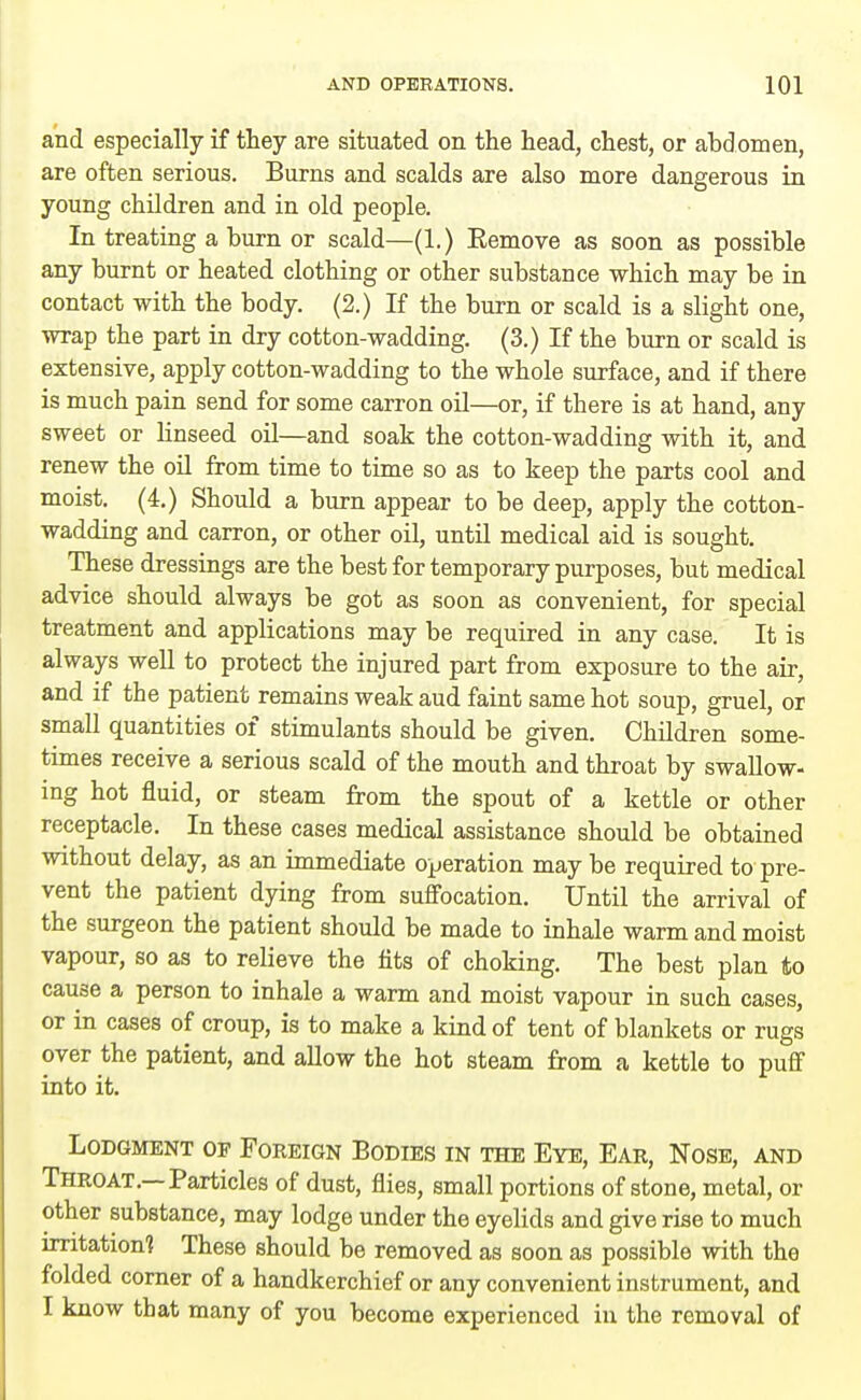 and especially if they are situated on the head, chest, or abdomen, are often serious. Burns and scalds are also more dangerous in young children and in old people. In treating a burn or scald—(1.) Eemove as soon as possible any burnt or heated clothing or other substance which may be in contact with the body. (2.) If the burn or scald is a slight one, wrap the part in dry cotton-wadding. (3.) If the burn or scald is extensive, apply cotton-wadding to the whole surface, and if there is much pain send for some carron oil—or, if there is at hand, any sweet or linseed oil—and soak the cotton-wadding with it, and renew the oil from time to time so as to keep the parts cool and moist. (4.) Should a burn appear to be deep, apply the cotton- wadding and carron, or other oil, until medical aid is sought. These dressings are the best for temporary purposes, but medical advice should always be got as soon as convenient, for special treatment and applications may be required in any case. It is always well to protect the injured part from exposure to the air, and if the patient remains weak aud faint same hot soup, gruel, or small quantities of stimulants should be given. Children some- times receive a serious scald of the mouth and throat by swallow- ing hot fluid, or steam from the spout of a kettle or other receptacle. In these cases medical assistance should be obtained without delay, as an immediate operation may be required to pre- vent the patient dying from suffocation. Until the arrival of the surgeon the patient should be made to inhale warm and moist vapour, so as to relieve the fits of choking. The best plan to cause a person to inhale a warm and moist vapour in such cases, or in cases of croup, is to make a kind of tent of blankets or rugs over the patient, and aUow the hot steam from a kettle to puff into it. Lodgment of Foreign Bodies in the Eye, Ear, Nose, and Throat.—Particles of dust, flies, small portions of stone, metal, or other substance, may lodge under the eyelids and give rise to much irritation? These should be removed as soon as possible with the folded corner of a handkerchief or any convenient instrument, and I know that many of you become experienced in the removal of