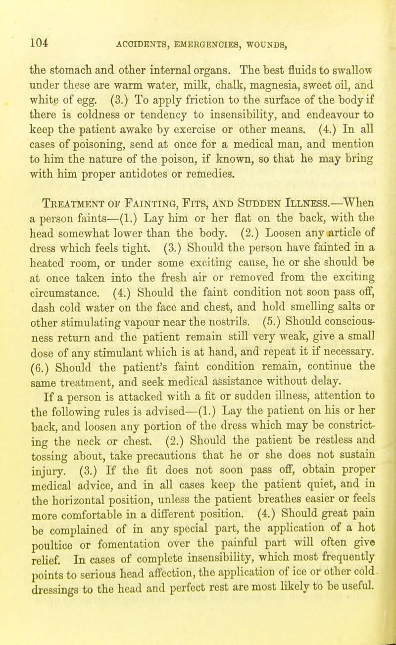 the stomach and other internal organs. The best fluids to swallow under these are warm water, milk, chalk, magnesia, sweet oil, and white of egg. (3.) To apply friction to the surface of the body if there is coldness or tendency to insensibility, and endeavour to keep the patient awake by exercise or other means. (4.) In all cases of poisoning, send at once for a medical man, and mention to him the nature of the poison, if known, so that he may bring with him proper antidotes or remedies. Treatment op Fainting, Fits, and Sudden Illness.—When a person faints—(1.) Lay him or her flat on the back, with the head somewhat lower than the body. (2.) Loosen any article of dress which feels tight. (3.) Should the person have fainted in a heated room, or under some exciting cause, he or she should be at once taken into the fresh air or removed from the exciting circumstance. (4.) Should the faint condition not soon pass off, dash cold water on the face and chest, and hold smelling salts or other stimulating vapour near the nostrils. (5.) Should conscious- ness return and the patient remain still very weak, give a small dose of any stimulant which is at hand, and repeat it if necessary. (6.) Should the patient's faint condition remain, continue the same treatment, and seek medical assistance without delay. If a person is attacked with a fit or sudden illness, attention to the following rules is advised—(1.) Lay the patient on his or her back, and loosen any portion of the dress which may be constrict- ing the neck or chest. (2.) Should the patient be restless and tossing about, take precautions that he or she does not sustain injury. (3.) If the fit does not soon pass off, obtain proper medical advice, and in all cases keep the patient quiet, and in the horizontal position, unless the patient breathes easier or feels more comfortable in a different position. (4.) Should great pain be complained of in any special part, the application of a hot poultice or fomentation over the painful part will often give relief. In cases of complete insensibility, which most frequently points to serious head affection, the application of ice or other cold, dressings to the head and perfect rest are most likely to be useful, i