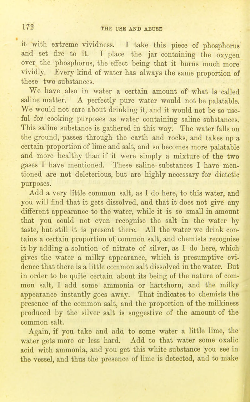 it with extreme vividness. I take this piece of phosphorus and set fire to it. I place the jar containing the oxygen over the phosphorus, the effect being that it burns much more vividly. Every kind of water has always the same proportion of these two substances. We have also in water a certain amount of what is called saline matter. A perfectly pure water would not be palatable. We would not care about drinking it, and it would not be so use- ful for cooking purposes as water containing saline substances. This saline substance is gathered in this way. The water falls on the ground, passes through the earth and rocks, and takes up a certain proportion of lime and salt, and so becomes more palatable and more healthy than if it were simply a mixture of the two gases I have mentioned. These saline- substances I have men- tioned are not deleterious, but are highly necessary for dietetic purposes. Add a very little common salt, as I do here, to this water, and you will find that it gets dissolved, and that it does not give any different appearance to the water, while it is so small in amount that you could not even recognise the salt in the water by taste, but still it is present there. All the water we drink con- tains a certain proportion of common salt, and chemists recognise it by adding a solution of nitrate of silver, as I do here, which gives the water a milky appearance, which is presumptive evi- dence that there is a little common salt dissolved in the water. But in order to be quite certain about its being of the nature of com- mon salt, I add some ammonia or hartshorn, and the milky appearance instantly goes away. That indicates to chemists the presence of the common salt, and the proportion of the mUkiness produced by the silver salt is suggestive of the amount of the common salt. Again, if you take and ada to some water a little lime, the water gets more or less hard. Add to that water some oxalic acid with ammonia, and you get this white substance you see in the vessel, and thus the presence of lime is detected, and to make