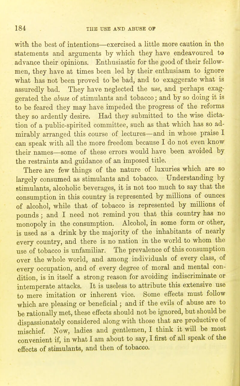 with the best of intentions—exercised a little more caution in the statements and arguments by which they have endeavoured to advance their opinions. Enthusiastic for the good of their fellow- men, they have at times been led by their enthusiasm to ignore what has not been proved to be bad, and to exaggerate what is assuredly bad. They have neglected the use, and perhaps exag- gerated the abuse of stimulants and tobacco; and by so doing it is to be feared they may have impeded the progress of the reforms they so ardently desire. Had they submitted to the wise dicta- tion of a public-spirited committee, such as that which has so ad- mirably arranged this course of lectures—and in whose praise I can speak with all the more freedom because I do not even know their names—some of these errors would have been avoided by the restraints and guidance of an imposed title. There are few things of the nature of luxuries which are so largely consumed as stimulants and tobacco. Understandmg by stimulants, alcoholic beverages, it is not too much to say that the consumption in this country is represented by millions of ounces of alcohol, while that of tobacco is represented by millions of pounds ; and I need not remind you that this country has no monopoly in the consumption. Alcohol, in some form or other, is used as a drink by the majority of the inhabitants of nearly every country, and there is no nation in the world to whom the use of tobacco is unfamiliar. The prevalence of this consumption over the whole world, and among individuals of every class, of every occupation, and of every degree of moral and mental con- dition, is in itself a strong reason for avoiding indiscriminate or intemperate attacks. It is useless to attribute this extensive use to mere imitation or inherent vice. Some effects must follow which are pleasing or beneficial; and if the evils of abuse are to be rationally met, these effects should not be ignored, but should be dispassionately considered along with those that are productive of mischief. Now, ladies and gentlemen, I think it will be most convenient if, in what I am about to say, I first of all speak of the effects of stimulants, and then of tobacco.