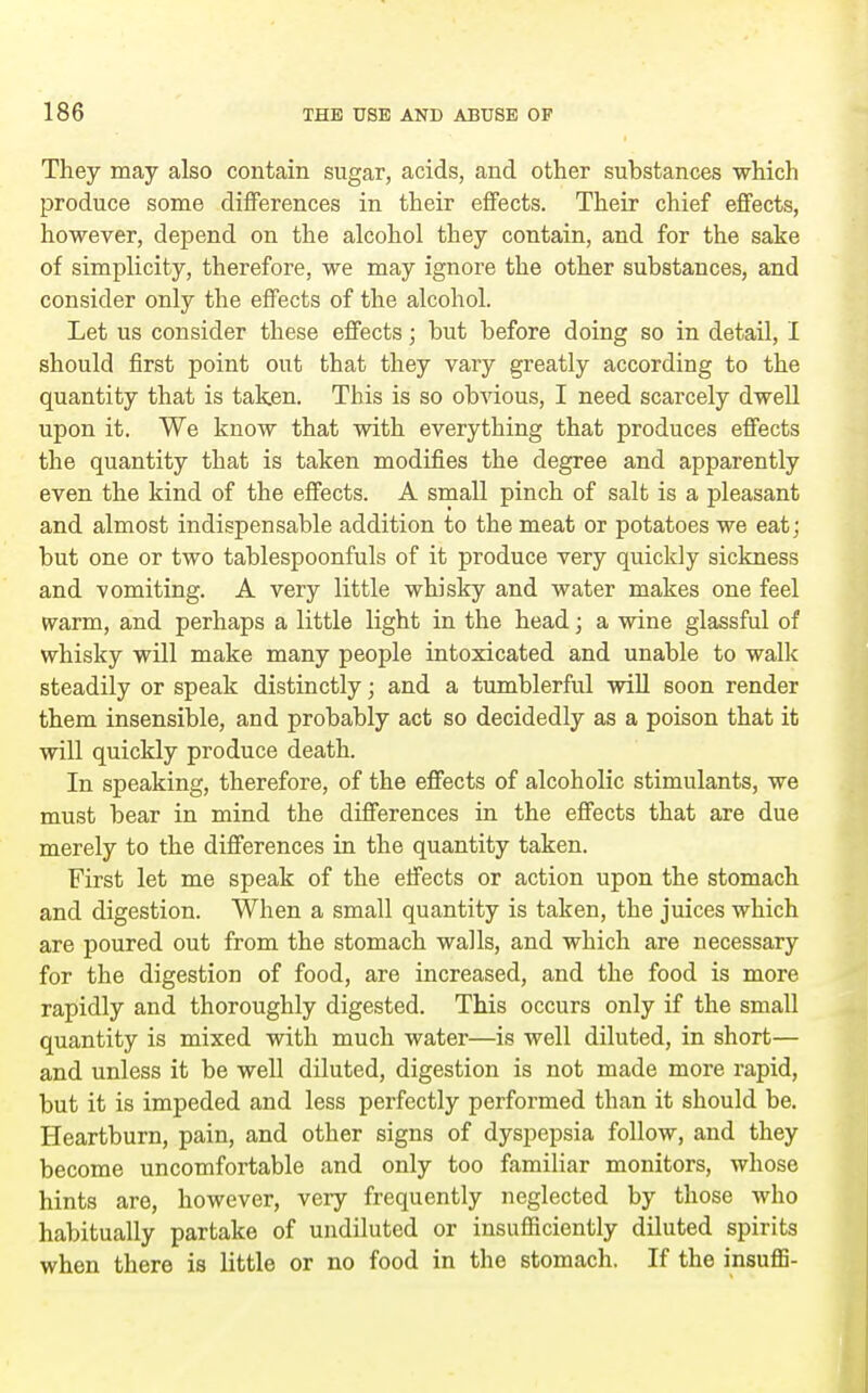 They may also contain sugar, acids, and other substances which produce some differences in their effects. Their chief effects, however, depend on the alcohol they contain, and for the sake of simplicity, therefore, we may ignore the other substances, and consider only the effects of the alcohol. Let us consider these effects; but before doing so in detail, I should first point out that they vary greatly according to the quantity that is taken. This is so obvious, I need scarcely dwell upon it. We know that with everything that produces efiects the quantity that is taken modifies the degree and apparently even the kind of the effects. A small pinch of salt is a pleasant and almost indispensable addition to the meat or potatoes we eat; but one or two tablespoonfuls of it produce very quickly sickness and vomiting. A very little whisky and water makes one feel warm, and perhaps a little light in the head; a wine glassful of whisky will make many people intoxicated and unable to walk steadily or speak distinctly; and a tumblerful will soon render them insensible, and probably act so decidedly as a poison that it will quickly produce death. In speaking, therefore, of the efi'ects of alcoholic stimulants, we must bear in mind the differences in the efi'ects that are due merely to the difi'erences in the quantity taken. First let me speak of the effects or action upon the stomach and digestion. When a small quantity is taken, the juices which are poured out from the stomach walls, and which are necessary for the digestion of food, are increased, and the food is more rapidly and thoroughly digested. This occurs only if the small quantity is mixed with much water—is well diluted, in short— and unless it be well diluted, digestion is not made more rapid, but it is impeded and less perfectly performed than it should be. Heartburn, pain, and other signs of dyspepsia follow, and they become uncomfortable and only too familiar monitors, whose hints are, however, very frequently neglected by those who habitually partake of undiluted or insuSiciently dUuted spirits when there is little or no food in the stomach. If the insuffi-