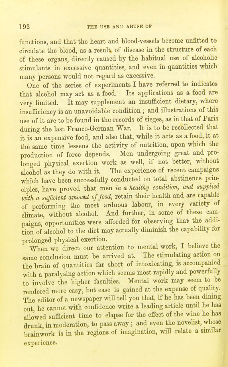 functions, and that the heart and blood-vessels become unfitted to circulate the blood, as a result, of disease in the structure of each of these organs, directly caused by the habitual use of alcoholic stimulants in excessive quantities, and even in quantities which many persons would not regard as excessive. One of the series of experiments I have referred to indicates that alcohol may act as a food. Its applications as a food are very limited. It may supplement an insufficient dietary, where insufficiency is an unavoidable condition; and illustrations of this use of it are to be found in the records of sieges, as in that of Paris during the last Franco-German War. It is to be recollected that it is an expensive food, and also that, while it acts as a food, it at the same time lessens the activity of nutrition, upon which the production of force depends. Men undergoing great and pro- longed physical exertion work as well, if not better, without alcohol as they do with it. The experience of recent campaigns which have been successfully conducted on total abstinence prin- ciples, have proved that men in a healthy condition, and supplied with a sufficient amount of food, retain their health and are capable of performing the most arduous labour, in every variety of climate, without alcohol. And further, in some of these cam- paigns,'opportunities were afforded for observing thai the addi- tion of alcohol to the diet may actuaUy diminish the capability for prolonged physical exertion. When we direct our attention to mental work, I believe the same conclusion must be arrived at. The stimulating action on the brain of quantities far short of intoxicating, is accompanied with a paralysing action which seems most rapidly and powerfully to involve the higher faculties. Mental work may seem to be rendered more easy, but ease is gained at the expense of quality. The editor of a newspaper will tell you that, if he has been dinmg out he cannot with confidence write a leading article until he has allowed sufficient time to elapse for the effect of the wine he has drunk, in moderation, to pass away; and even the novelist, whose brainwork is in the regions of imagination, wiU relate a similar experience.