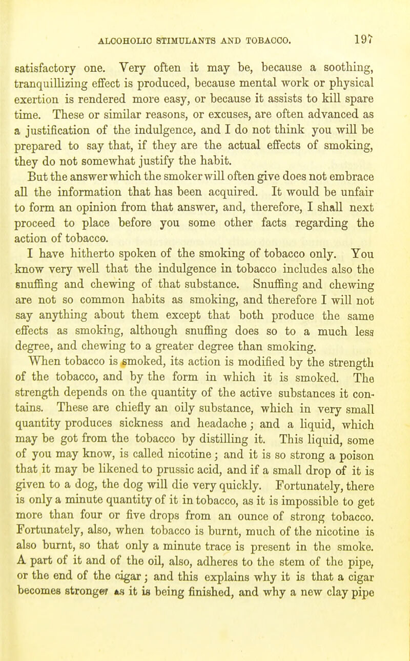 satisfactory one. Very often it may be, because a soothing, tranquillizing effect is produced, because mental work or physical exertion is rendered more easy, or because it assists to kill spare time. These or similar reasons, or excuses, are often advanced as a justification of the indulgence, and I do not think you -will be prepared to say that, if they are the actual effects of smoking, they do not somewhat justify the habit. But the answerwhich the smokerwill often give does not embrace all the information that has been acquired. It would be unfair to form an opinion from that answer, and, therefore, I shall next proceed to place before you some other facts regarding the action of tobacco. I have hitherto spoken of the smoking of tobacco only. You know very well that the indulgence in tobacco includes also the snuffing and chewing of that substance. Snuffing and chewing are not so common habits as smoking, and therefore I will not say anything about them except that both produce the same effects as smoking, although snuffing does so to a much less degree, and chewing to a greater degree than smoking. When tobacco is smoked, its action is modified by the strength of the tobacco, and by the form in which it is smoked. The strength depends on the quantity of the active substances it con- tains. These are chiefly an oily substance, which in very small quantity produces sickness and headache; and a liquid, which may be got from the tobacco by distilling it. This liquid, some of you may know, is called nicotine; and it is so strong a poison that it may be likened to prussic acid, and if a small drop of it is given to a dog, the dog will die very quickly. Fortunately, there is only a minute quantity of it in tobacco, as it is impossible to get more than four or five drops from an ounce of strong tobacco. Fortunately, also, when tobacco is burnt, much of the nicotine is also burnt, so that only a minute trace is present in the smoke. A part of it and of the oil, also, adheres to the stem of the pipe, or the end of the cigar; and this explains why it is that a cigar becomes strongw us it ia being finished, and why a new clay pipe