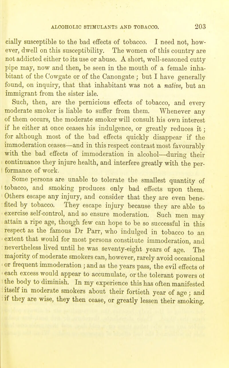 cially susceptible to the bad effects of tobacco. I need not, how- ever, dwell on this susceptibility. The women of this country are not addicted either to its use or abuse. A short, well-seasoned cutty pipe may, now and then, be seen in the mouth of a female inha- bitant of the Cowgate or of the Canongate ; but I have generally found, on inquiry, that that inhabitant was not a native, but an immigrant from the sister isle. Such, then, are the pernicious effects of tobacco, and every moderate smoker is liable to suffer from them. Whenever any of them occurs, the moderate smoker will consult his own interest if he either at once ceases his indulgence, or greatly reduces it; for although most of the bad effects quickly disappear if the immoderation ceases—and in this respect contrast most favourably with the bad effects of immoderation in alcohol—during their 1 continuance they injure health, and interfere greatly with the per- I formance of work- Some persons are unable to tolerate the smallest quantity of I tobacco, and smoking produces only bad effects upon them. ' Others escape any injury, and consider that they are even bene- fited by tobacco. They escape injury because they are able to exercise self-control, and so ensure moderation. Such men may attain a ripe age, though few can hope to be so successful in this respect as the famous Dr Parr, who indulged in tobacco to an extent that would for most persons constitute immoderation, and nevertheless lived until he was seventy-eight years of age. The majority of moderate smokers can, however, rarely avoid occasional ' or frequent immoderation; and as the years pass, the evil effects of each excess would appear to accumulate, or the tolerant powers ot the body to diminish. In my experience this has often manifested itself in moderate smokers about their fortieth year of age; and if they are wise, they then cease, or greatly lessen their smoking.