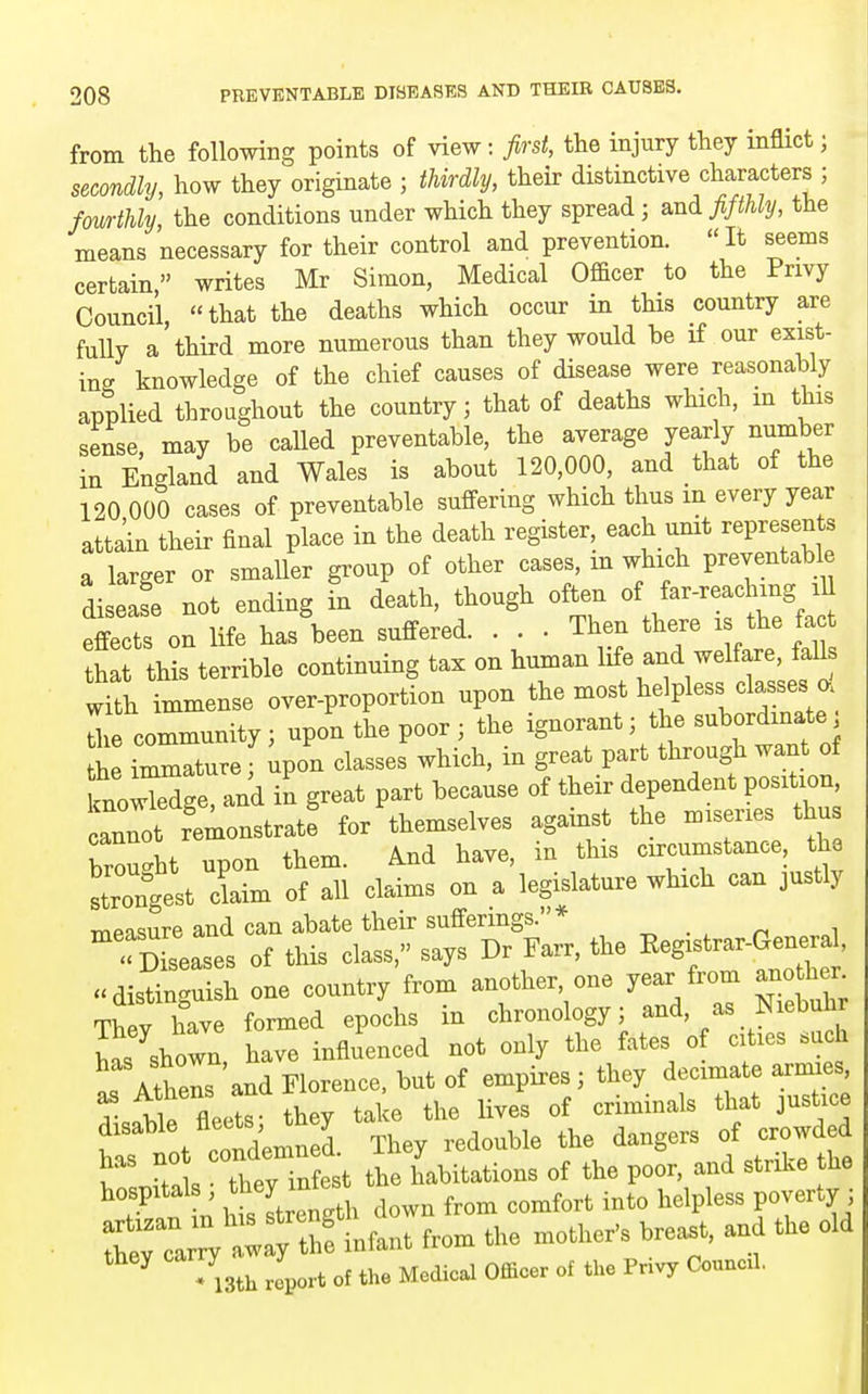 from the following points of view: first, the injury they inflict; secondly, how they originate ; thirdly, their distinctive characters ; fourthly, the conditions under which they spread ^ and. fifthly, the means necessary for their control and prevention. It seems certain, writes Mr Simon, Medical Officer to the Privy Council, that the deaths which occur in this country are fully a'third more numerous than they would be if our exist- ino- knowledge of the chief causes of disease were reasonably applied throughout the country; that of deaths which, m this sense, may be called preventable, the average yearly number in England and Wales is about 120,000, and that of the 120 000 cases of preventable suffering which thus in every year attain their final place in the death register each unit represents a larger or smaller group of other cases, m which preventabl. diseafe not ending in death, though often of far-reaching lU effects on life has been suffered. . . . Then there is the fa that this terrible continuing tax on human life and welfare, fall with immense over-proportion upon the most helpless classes a Uie community; upon the poor; the ignorant; the subordinate L immature, ipon classes which, in great part through want of mowTXe and in great part because of their dependent position, Lnnot re—^ for themselves against the --ries brouc^ht upon them. And have, in this circumstance, the Wrongest claim of all claims on a legislature which can justly measure and can abate their sufferings.* ^ . , ^ i  <Xases of this class, says Dr Farr, the ^^^f^^-^^^^^^ distinguish one country from another, one year from ano li r Th y have formed epochs in chronology; and, as Niebuh has shown, have influenced not only the fates of cities «uch ^rAther and Florence, but of empires; they decimate armies, as Athens ana criminals that justice rt/rJnl l^hV redouble the dangers of ™wde ^ f nk • thev infest the habitations of the poor, and strilve the hospitals , they ^^^^^^^^^^ ^^^^^ ^^^^ ,,^fort into helpless poverty ; they carry a 7 ^^^^ ^^^.^^^ ^^^^^ ^.^^^