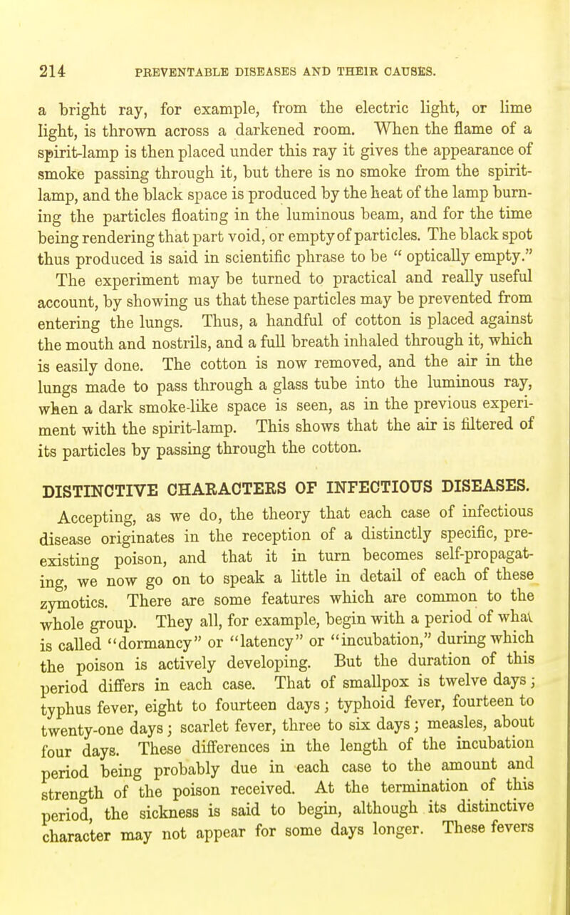 a bright ray, for example, from the electric light, or lime light, is thrown across a darkened room. When the flame of a spirit-lamp is then placed under this ray it gives the appearance of smoke passing through it, but there is no smoke from the spirit- lamp, and the black space is produced by the heat of the lamp burn- ing the particles floating in the luminous beam, and for the time being rendering that part void, or empty of particles. The black spot thus produced is said in scientific phrase to be  optically empty. The experiment may be turned to practical and really useful account, by showing us that these particles may be prevented from entering the lungs. Thus, a handful of cotton is placed against the mouth and nostrils, and a full breath inhaled through it, which is easily done. The cotton is now removed, and the air in the lungs made to pass through a glass tube into the luminous ray, when a dark smoke-like space is seen, as in the previous experi- ment with the spirit-lamp. This shows that the air is filtered of its particles by passing through the cotton. DISTINCTIVE CHARACTERS OF INFECTIOUS DISEASES. Accepting, as we do, the theory that each case of infectious disease originates in the reception of a distinctly specific, pre- existing poison, and that it in turn becomes self-propagat- ing, we now go on to speak a little in detail of each of these zymotics. There are some features which are common to the whole group. They all, for example, begin with a period of whav is called dormancy or latency or incubation, during which the poison is actively developing. But the duration of this period difi'ers in each case. That of smallpox is twelve days; typhus fever, eight to fourteen days; typhoid fever, fourteen to twenty-one days; scarlet fever, three to six days; measles, about four days. These differences in the length of the incubation period being probably due in each case to the amount and strength of the poison received. At the termination of this period, the sickness is said to begin, although its distinctive character may not appear for some days longer. These fevers