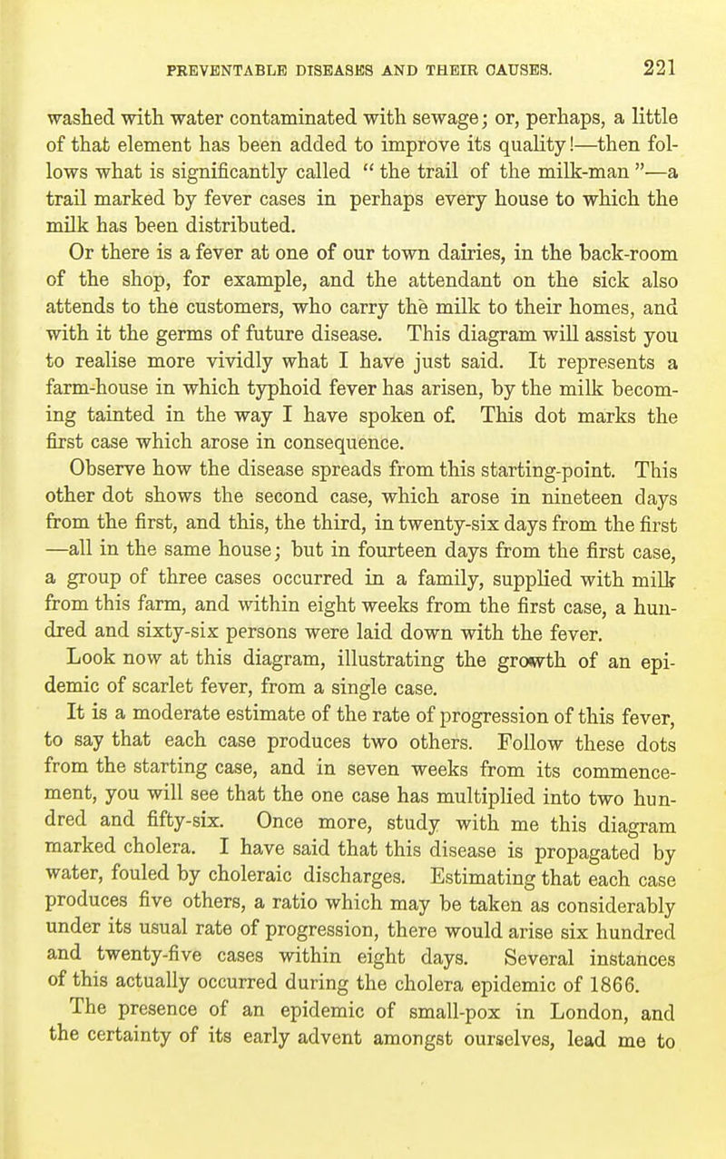 washed with water contaminated with sewage; or, perhaps, a little of that element has been added to improve its quality!—then fol- lows what is significantly called  the trail of the milk-man —a trail marked by fever cases in perhaps every house to which the milk has been distributed. Or there is a fever at one of our town dairies, in the back-room of the shop, for example, and the attendant on the sick also attends to the customers, who carry the milk to their homes, and with it the germs of future disease. This diagram will assist you to realise more vividly what I have just said. It represents a farm-house in which typhoid fever has arisen, by the milk becom- ing tainted in the way I have spoken o£ This dot marks the first case which arose in consequence. Observe how the disease spreads from this starting-point. This other dot shows the second case, which arose in nineteen days from the first, and this, the third, in twenty-six days from the first —all in the same house; but in fourteen days from the first case, a group of three cases occurred in a family, supplied with mill? from this farm, and within eight weeks from the first case, a hun- dred and sixty-six persons were laid down with the fever. Look now at this diagram, illustrating the growth of an epi- demic of scarlet fever, from a single case. It is a moderate estimate of the rate of progression of this fever, to say that each case produces two others. Follow these dots from the starting case, and in seven weeks from its commence- ment, you will see that the one case has multiplied into two hun- dred and fifty-six. Once more, study with me this diagram marked cholera. I have said that this disease is propagated by water, fouled by choleraic discharges. Estimating that each case produces five others, a ratio which may be taken as considerably under its usual rate of progression, there would arise six hundred and twenty-five cases within eight days. Several instances of this actually occurred during the cholera epidemic of 1866. The presence of an epidemic of small-pox in London, and the certainty of its early advent amongst ourselves, lead me to