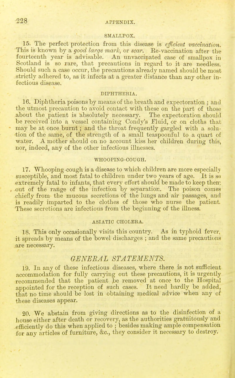 SMALLPOX. 15. The perfect protection from this disease is efficient vaccination. This is known by a good large mark, or scar. Ee-vaccination after the fourteenth year is advisable. An unvaccinated case of smallpox in Scotland is so rare, that precautions in regard to it are needless. Should such a case occur, the precautions already named should be most strictly adhered to, as it infects at a greater distance than any other in- fectious disease. DIPHTHERIA. 16. Diphtheria poisons by means of the breath and expectoration ; and the utmost precaution to avoid contact with these on the part of those about the patient is absolutely necessary. The expectoration should be received into a vessel containing Candy's Fluid, or on cloths that - may be at once burnt; and the throat frequently gargled with a solu- tion of the same, of the strength of a small teaspoonful to a quart of water. A mother should on no account kiss her children diu-ing this, nor, indeed, any of the other infectious illnesses. WHOOPING-COXJGH. 17. Whooping -cough is a disease to which children are more especialljt susceptible, and most fatal to children under two years of age. It is so extremely fatal to infants, that every elFort should be made to keep them , out of the range of the infection by separation. The poison comes chiefly from the mucous secretions of the lungs and air passages, and is readily impai1;ed to the clothes of those who nurse the patient These secretions are infectious from the beginning of the illness. ASIATIC CHOLERA. 18. This only occasionally visits this country. As in typhoid fever, it spreads by means of the bowel discharges ; and the same precautions .are necessary. GENERAL STATEMENTS. 19. In any of these infectious diseases, where there is not sufficient accommodation for fully carrying out these precautions, it is urgently recommended that the patient be removed at once to the Hospital appointed for the reception of such cases. It need hai-dly be added, that no time should be lost in obtaining medical advice when any of these diseases appear. 20. We abstain from giving directions as to the disinfection of a house either after death or recovery, as the authorities gratuitously and efficiently do this when applied to ; laesides making ample compensation for any articles of furniture, &c., they consider it necessary to destroy.