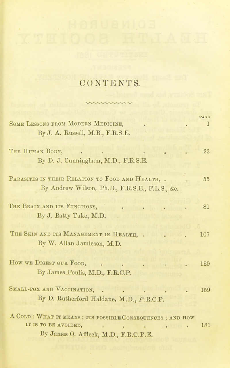 CONTENTS. Some Lessons from Modern Medicine, , . 1 By J. A. Eussell, M.B., F.E.S.E. The Human Body, . . ... 23 By D. J. Cunningliam, M.D., F.E.S.E. Parasites in their Eelation to Food and Health, . . 55 By Andrew Wilson, Ph.D., F.E.S.E., F.L.S., &c. The Brain and its Functions, . . , .81 By J. Batty Tuke, M.D. The Skin and its Management in Health, . . . 107 By W. Allan Jamieson, M.D. How we Digest our Food, . . . . .129 By James Foulis, M.D., F.RC.P. Small-pox and Vaccination, . . . . .159 By D. Eutherford Haldane, M.D., P.E.C.P. A Cold : What it means ; its possible Consequences ; and how IT IS TO BE avoided, ..... 181 By James 0. Affleck, M.D., F.E.C.P.E.