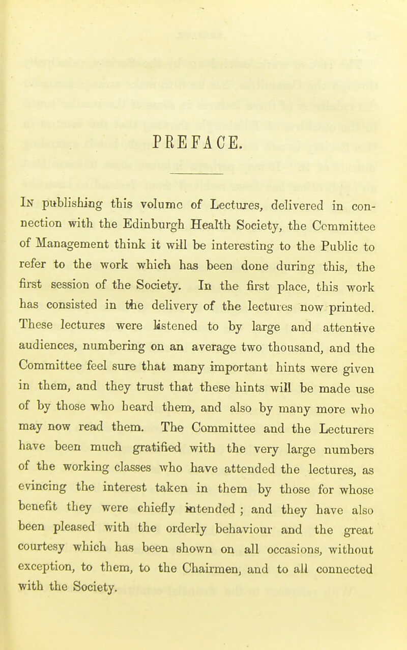 PREFACE. In publishing this volume of Lectures, delivered in con- nection with the Edinburgh Health Society, the Committee of Management think it will be interesting to the Public to refer to the work which has been done during this, the first session of the Society. In the first place, this work has consisted in tiie delivery of the lectures now printed. These lectures were listened to by large and attentive audiences, numbering on an average two thousand, and the Committee feel sure that many important hints were given in them, and they trust that these hints will be made use of by those who heard them, and also by many more who may now read them. The Committee and the Lecturers have been much gratified with the very large numbers of the working classes who have attended the lectures, as evincing the interest taken in them by those for whose benefit they were chiefly intended ; and they have also been pleased with the orderly behaviour and the great courtesy which has been shown on all occasions, without exception, to them, to the Chairmen, and to all connected with the Society.