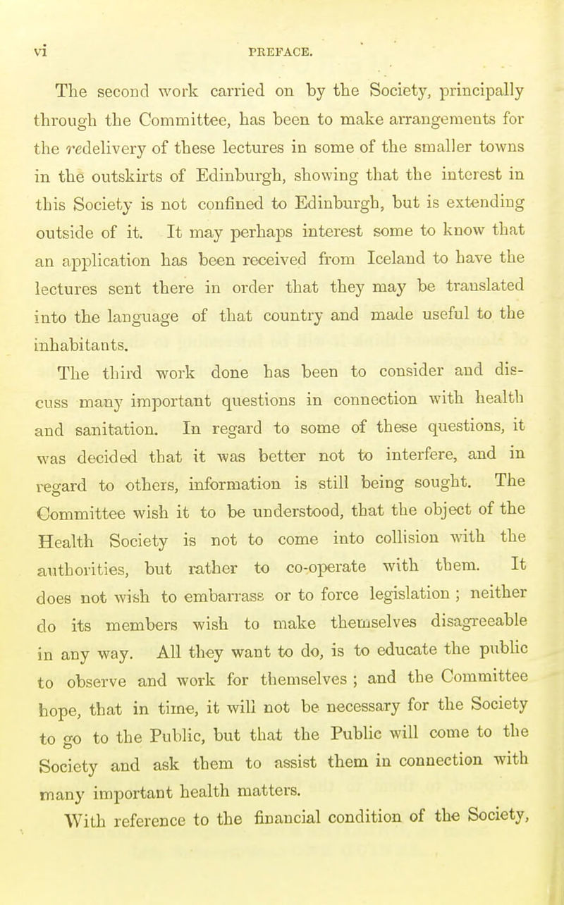 The second work carried on by the Society, principally through the Committee, has been to make arrangements for the redelivery of these lectures in some of the smaller towns in the outskirts of Edinburgh, showing that the interest in this Society is not confined to Edinburgh, but is extending outside of it. It may perhaps interest some to know that an application has been received from Iceland to have the lectures sent there in order that they may be translated into the language of that country and made useful to the inhabitants. The third work done has been to consider and dis- cuss many important questions in connection with health and sanitation. In regard to some of these questions, it was decided that it was better not to interfere, and in regard to others, information is still being sought. The Committee wish it to be understood, that the object of the Health Society is not to come into collision with the authorities, but rather to co-operate with them. It does not wish to embarrass or to force legislation ; neither do its members wish to make themselves disagreeable in any way. All they want to do, is to educate the public to observe and work for themselves ; and the Committee hope, that in time, it will not be necessary for the Society to o-o to the Public, but that the Public will come to the Society and ask them to assist them in connection with many important health matters. With reference to the financial condition of the Society,