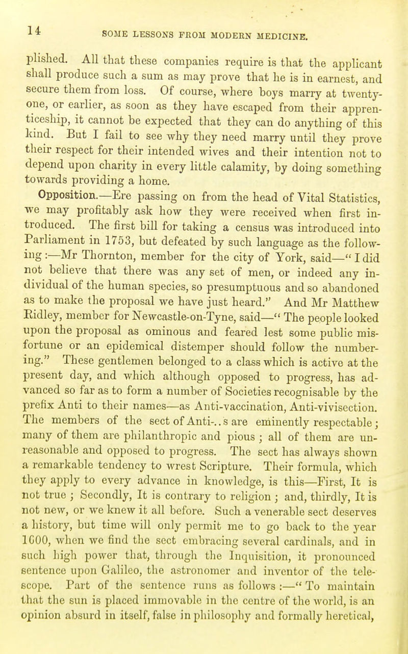 plislied. All that these companies require is that the applicant shall produce such a sum as may prove that he is in earnest, and secure them from loss. Of course, where boys marry at twenty- one, or earlier, as soon as they have escaped from their appren- ticeship, it cannot be expected that they can do anything of this kind. But I fail to see why they need marry until they prove their respect for their intended wives and their intention not to depend upon charity in every little calamity, by doing something towards providing a home. Opposition.—Ere passing on from the head of Vital Statistics, we may profitably ask how they were received when first in- troduced. The first bill for taking a census was introduced into Parliament in 1753, but defeated by such language as the follow- ing :—Mr Thornton, member for the city of York, said— I did not believe that there was any set of men, or indeed any in- dividual of the human species, so presumptuous and so abandoned as to make the proposal we have just heard. And Mr Matthew Eidley, member for Newcastle-on-Tyne, said— The people looked upon the proposal as ominous and feared lest some public mis- fortune or an epidemical distemper should follow the number- ing. These gentlemen belonged to a class which is active at the present day, and which although opposed to progress, has ad- vanced so far as to form a number of Societies recognisable by the prefix Anti to their names—as Anti-vaccination, Anti-vivisection. The members of the sect of Anti-.. s are eniinently respectable; many of them are philanthropic and pious ; all of them are un- reasonable and opposed to progress. The sect has always shown a remarkable tendency to wrest Scripture, Their formula, which they apply to every advance in knowledge, is this—First, It is not true ; Secondly, It is contrary to religion ; and, thirdly, It is not new, or we knew it all before. Such a venerable sect deserves a history, but time will only permit me to go back to the year ICOO, when we find the sect embracing several cardinals, and in such high power that, through the Inquisition, it pronounced sentence upon Galileo, the astronomer and inventor of the tele- scope. Part of the sentence runs as follows :— To maintain that the sun is placed immovable in the centre of the world, is an opinion absurd in itself, false in philosophy and formally heretical,