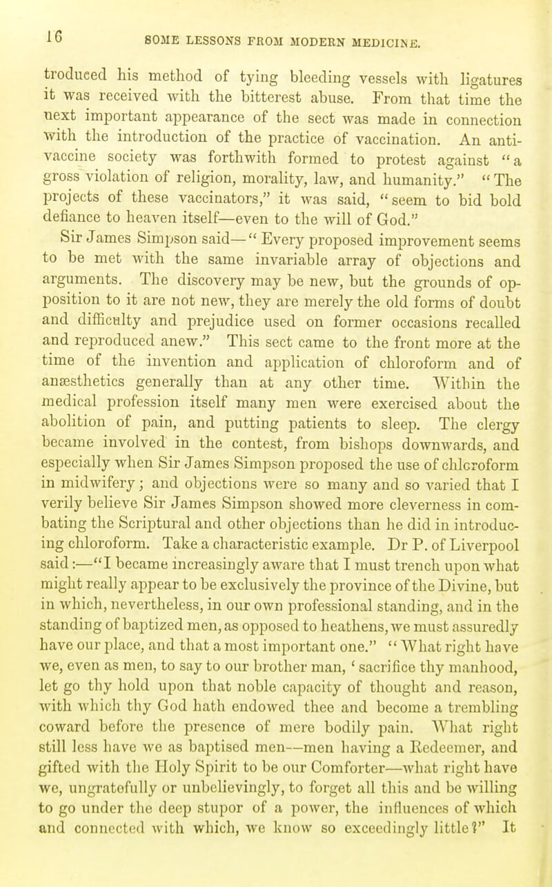 troduced his mefcliod of tying bleeding vessels witli ligatures it was received with, the bitterest abuse. From that time the next important appearance of the sect was made in connection with the introduction of the practice of vaccination. An anti- vaccine society was forthwith formed to protest against a gross violation of religion, morality, law, and humanity.  The projects of these vaccinators, it was said, seem to bid bold defiance to heaven itself—even to the will of God. Sir James Simpson said— Every proposed improvement seems to be met with the same invariable array of objections and arguments. The discovery may be new, but the grounds of op- position to it are not new, they are merely the old forms of doubt and difficulty and prejudice used on former occasions recalled and reproduced anew. This sect came to the front more at the time of the invention and application of chloroform and of anaesthetics generally than at any other time. Within the medical profession itself many men were exercised about the abolition of pain, and putting patients to sleep. The clergy became involved in the contest, from bishops downwards, and especially when Sir James Simpson proposed the use of chloroform in midwifery; and objections were so many and so varied that I verily believe Sir James Simpson showed more cleverness in com- bating the Scriptural and other objections than he did in introduc- ing chloroform. Take a characteristic example. Dr P. of Liverpool said:—I became increasingly aware that I must trench upon what might really appear to be exclusively the province of the Divine, but in which, nevertheless, in our own professional standing, and in the standing of baptized men, as opposed to heathens, we must assuredly have our place, and that a most important one.  What right have we, even as men, to say to our brother man, ' sacrifice thy manhood, let go thy hold upon that noble capacity of thought and reason, with which thy God hath endowed thee and become a trembling coward before the presence of mere bodily pain. AVliat right still less have we as baptised men—men having a Redeemer, and gifted with tlie Iloly Spirit to be our Comforter—Avhat right have we, ungratefully or unbelievingly, to forget all this and bo willing to go under the deep stupor of a power, the influences of which and connected with which, we know so exceedingly little? It