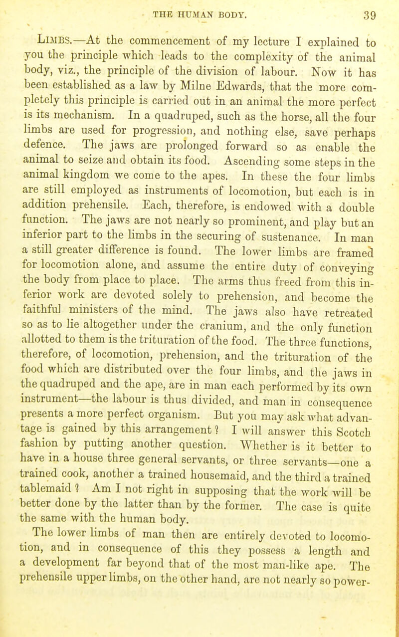 Limbs.—At the commencement of my lecture I explained to you the principle which leads to the complexity of the animal body, viz., the principle of the division of labour. Now it has been established as a law by Milne Edwards, that the more com- pletely this principle is carried out in an animal the more perfect is its mechanism. In a quadruped, such as the horse, all the four limbs are used for progression, and nothing else, save perhaps defence. The jaws are prolonged forward so as enable the animal to seize and obtain its food. Ascending some steps in the animal kingdom we come to the apes. In these the four limbs are still employed as instruments of locomotion, but each is in addition prehensile. Each, therefore, is endowed with a double function. The jaws are not nearly so prominent, and play but an inferior part to the hmbs in the securing of sustenance. In man a still greater difference is found. The lower limbs are framed for locomotion alone, and assume the entire duty of conveying the body from place to place. The arms thus freed from this in- ferior work are devoted solely to prehension, and become the faithful ministers of the mind. The jaws also have retreated so as to lie altogether under the cranium, and the only function allotted to them is the trituration of the food. The three functions therefore, of locomotion, prehension, and the trituration of the food which are distributed over the four limbs, and the jaws in the quadruped and the ape, are in man each performed by its own instrument—the labour is thus divided, and man in consequence presents a more perfect organism. But you may ask what advan- tage is gained by this arrangement 1 I will answer this Scotch fashion by putting another question. Whether is it better to have in a house three general servants, or three servants—one a trained cook, another a trained housemaid, and the third a trained tablemaid ? Am I not right in supposing that the work will be better done by the latter than by the former. The case is quite the same with the human body. ^ The lower limbs of man then are entirely devoted to locomo- tion, and in consequence of this they possess a length and a development far beyond that of the most man-like ape. The prehensile upper limbs, on the other hand, are not nearly so power-