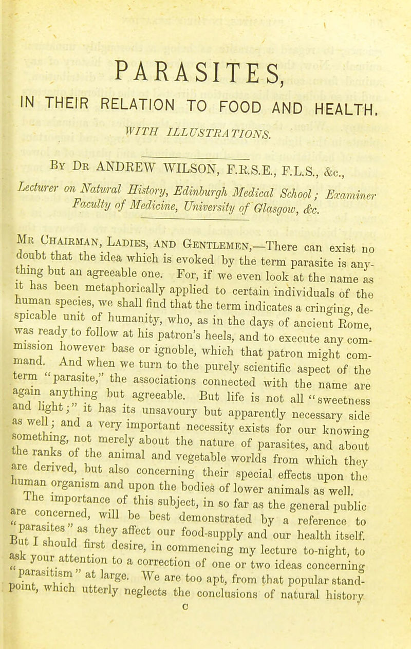 PARASITES, IN THEIR RELATION TO FOOD AND HEALTH. WITH ILLUSTRATIONS. By Dr ANDREW WILSON, F.RS.E, F.L.S., &c., Lecturer on Natural History, Edinhurgh Medical School; Emminer Faculty of Medicine, Utiiversity of Glasgow, &c. Mr Chairman, Ladies, and GENTLEMEN,-There can exist no doubt that the idea which is evoked by the term parasite is any- thing but an agreeable one. For, if we even look at the name as It has been metaphorically applied to certain individuals of the human species, we shall find that the term indicates a cringing de- spicable unit of humanity, who, as in the days of ancient Rome was ready to follow at his patron's heels, and to execute any com- mission however base or ignoble, which that patron might com- mand.^ And when we turn to the purely scientific aspect of the term parasite, the associations connected with the name are ^Tv ty'h,^^'^'. g^^^^bl^- But life is not all sweetness and light; it has its unsavoury but apparently necessary side as well ; and a very important necessity exists for our knowing tT^ l^' Tl^''^^ f ^^^^ «f P^^^-^ites, and about the ranks of the animal and vegetable worlds from which they are derived, but also concerning their special effects upon the human organism and upon the bodies of lower animals as well. J Lr^'^'T^'f^'^'' '^J'' g^^er^l Public n.. > » ' demonstrated by a reference to parasites as they affect our food-supply and our health itself. :i .1 commencing my lecture to-night, to ask your attention to a correction of one or two ideas concerning parasitism » at large. We are too apt, from that popular stand- point, which utterly neglects the conclusions of natural history