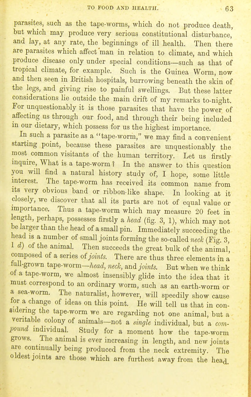 parasites, such as the tape-worms, which do not produce death, but which may produce very serious constitutional disturbance, and Jay, at any rate, the beginnings of ill health. Then there are parasites which affect'man in relation to climate, and which produce disease only under special conditions—such as that of tropical climate, for example. Such is the Guinea Worm, now and then seen in British hospitals, burrowing beneath the skin of the legs, and giving rise to painful swellings. But these latter considerations lie outside the main drift of my remarks to-night. For unquestionably it is those parasites that have the power of affecting us through our food, and through their being included m our dietary, which possess for us the highest importance. In such a parasite as a tape-worm, we may find a convenient startmg point, because these parasites are unquestionably the most common visitants of the human territory. Let us firstly inquire. What is a tape-worm ? In the answer to this question you will find a natural history study of, I hope, some little interest. The tape-worm has received its common name from Its very obvious band or ribbon-like shape. In looking at it closely, we discover that all its parts are not of equal value or importance. Thus a tape-worm which may measure 20 feet in length, perhaps, possesses firstly a head (fig. 3, 1), which may not be larger than the head of a small pin. Immediately succeeding the head is a number of small joints forming the so-called neck (Fig. 3, 1 d) of the animal. Then succeeds the great bulk of the animal, composed of a series oi joints. There are thus three elements in a full-grown tape-worm—neck, and joints. But when we think of a tape-worm, we almost insensibly glide into the idea that it must correspond to an ordinary worm, such as an earth-worm or a sea-worm. The naturalist, however, will speedily show cause tor a change of ideas on this point. He will tell us that in con- sidenng the tape-worm we are regarding not one animal, but a veritable colony of animals—not a single individual, but a com- pound individual. Study for a moment how the tape-worm grows. The animal is ever increasing in length, and new joints are continually being produced from the neck extremity. The oldest joints are those which are furthest away from the head