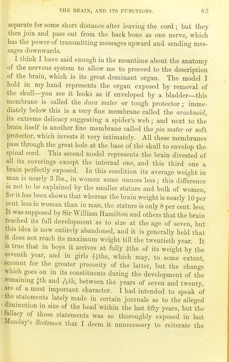 separate for some short distance after leaving the cord ; but they then join and pass out from the back bone as one nerve, which has the power of transmitting messages upward and sending mes- sages downwards. I thinic I have said enough in the meantime about the anatomy of the nervous system to allow me to proceed to the description of the brain, which is its great dominant organ. The model I hold in my hand represents the organ exposed by removal of the skull—you see it looks as if enveloped by a bladder—this membrane is called the dura mater or tough protector; imme- diately below this is a very fine membrane called the arachnoid, its extreme delicacy suggesting a spider's web; and next to the brain itself is another fine membrane called the pia mater or soft protector, which invests it very intimately. All these membranes pass through the great hole at the base of the skull to envelop the spinal cord. This second model represents the brain divested of all its coverings except the internal one, and this third one a brain perfectly exposed. In this condition its average weight in man is nearly 3 lbs., in women some ounces less; this difference is not to be explained by the smaller stature and bulk of women, for it has been shown that whereas the brain weight is nearly 10 per cent, less in woman than in man, the stature is only 8 per cent, less It was supposed by Sir William Hamilton and others that the brain reached its full development as to size at the age of seven, but this idea is now entirely abandoned, and it is generally held that It does not reach its maximum weight till the twentieth year. It IS true that in boys it arrives at fully |ths of its weight by the seventh year, and in girls i^ths, which may, to some extent account for the greater precocity of the latter, but the change which goes on in its constituents during the development of the remaining ^th and Ath, between the years of seven and twenty, are of a most important character. I had intended to speak of the statements lately made in certain journals as to the alleged ' diminution m size of the head within the last fifty years, but the tollacy of those statements was so thoroughly exposed in last Monday's Scotsman that I deem it unnecessary to reiterate the