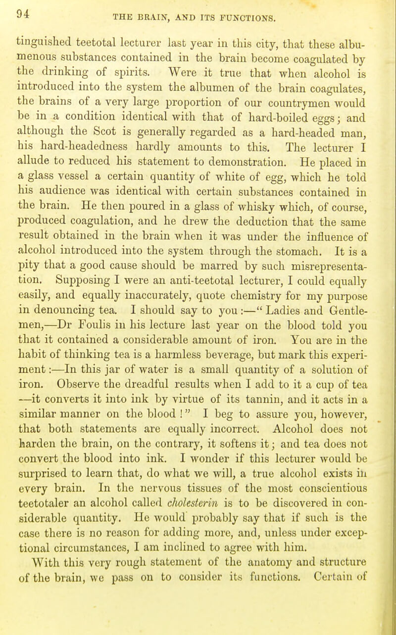 tinguished teetotal lecturer last year in this city, that these albu- rn enous substances contained in the brain become coagulated by the drinking of spirits. Were it true that when alcohol is introduced into the system the albumen of the brain coagulates, the brains of a very large proportion of our countrymen would be in a condition identical with that of hard-boiled eggs; and although the Scot is generally regarded as a hard-headed man, his hard-headedness hardly amounts to this. The lecturer I allude to reduced his statement to demonstration. He placed in a glass vessel a certain quantity of white of egg, which he told his audience was identical with certain substances contained in the brain. He then poured in a glass of whisky which, of course, produced coagulation, and he drew the deduction that the same result obtained in the brain when it was under the influence of alcohol introduced into the system through the stomach. It is a pity that a good cause should be marred by such misrepresenta- tion. Supposing I were an anti-teetotal lecturer, I could equally easily, and equally inaccurately, quote chemistry for my purpose in denouncing tea. I should say to you :— Ladies and Gentle- men,—Dr Foulis in his lecture last year on the blood told you that it contained a considerable amount of iron. You are in the habit of thinking tea is a harmless beverage, but mark this experi- ment :—In this jar of water is a small quantity of a solution of iron. Observe the dreadful results when I add to it a cup of tea —it converts it into ink by virtue of its tannin, and it acts in a similar manner on the blood ! I beg to assure you, however, that both statements are equally incorrect. Alcohol does not harden the brain, on the contrary, it softens it; and tea does not convert the blood into ink. I wonder if this lecturer would be surprised to learn that, do what we will, a true alcohol exists in every brain. In the nervous tissues of the most conscientious teetotaler an alcohol called cholesterin is to be discovered in con- siderable quantity. He would probably say that if such is the case there is no reason for adding more, and, unless under excep- tional circumstances, I am inclined to agree with him. With this very rough statement of the anatomy and structure of the brain, we pass on to consider its functions. Certain of