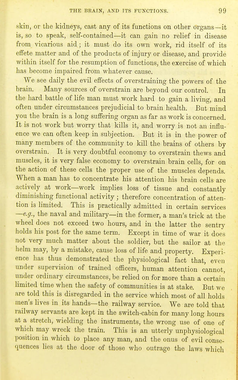 skill, or the kidneys, cast any of its functions on other organs—it is, so to speak, self-contained—it can gain no relief in disease from vicarious aid; it must do its own work, rid itself of its effete matter and of the products of injury or disease, and provide within itself for the resumption of functions, the exercise of which has become impaired from whatever cause. We see daily the evil effects of overstraining the powers of the brain. Many sources of overstrain are beyond our control. In the hard battle of life man must work hard to gain a living, and often under circumstances prejudicial to brain health. But mind you the brain is a long suffering organ as far as work is concerned. It is not work but worry that kills it, and worry is not an influ- ence we can often keep in subjection. But it is in the power of many members of the community to kill the brains of others by overstrain. It is very doubtful economy to overstrain thews and muscles, it is very false economy to overstrain brain cells, for on the action of these cells the proper use of the muscles depends. When a man has to concentrate his attention his brain cells are actively at work—work implies loss of tissue and constantly diminishing functional activity ; therefore concentration of atten- tion is limited. This is practically admitted in certain services —e.g., the naval and military—in the former, a man's trick at the wheel does not exceed two hours, and in the latter the sentry holds his post for the same term. Except in time of war it does not very much matter about the soldier, but the sailor at the helm may, by a mistake, cause loss of life and property. Experi- ence has thus demonstrated the physiological fact that, even under supervision of trained officers, human attention cannot, under ordinary circumstances, be relied on for more than a certain limited time when the safety of communities is at stake. But we are told this is disregarded in the service which most of all holds men's lives in its hands—the railway service. We are told that railway servants are kept in the switch-cabin for many long hours at a stretch, wielding the instruments, the wrong use of one of which may wreck the train. This is an utterly unphysiological position in which to place any man, and the onus of evil conse- quences lies at the door of those who outrage the laws which