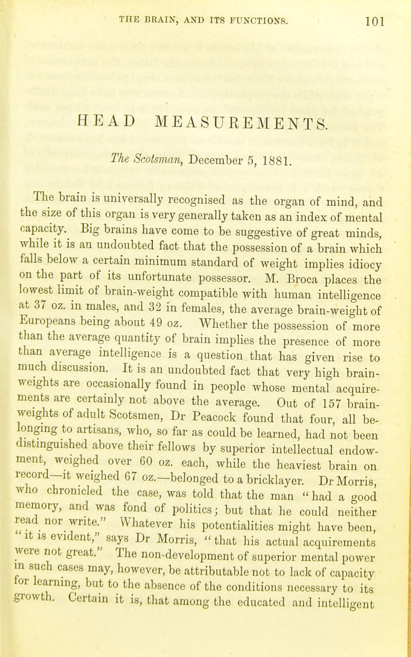 HEAD MEASUREMENTS. The Scotsmcm, December 5, 1881. The braia is universally recognised as the organ of mind, and the size of this organ is very generally taken as an index of mental capacity.^ Big brains have come to be suggestive of great minds, while it is an undoubted fact that the possession of a brain which falls below a certain minimum standard of weight implies idiocy on the part of its unfortunate possessor. M. Broca places the lowest limit of brain-weight compatible with human intelligence at 37 oz. in males, and 32 in females, the average brain-weight of Europeans being about 49 oz. Whether the possession of more than the average quantity of brain impHes the presence of more than average intelligence is a question that has given rise to much discussion. It is an undoubted fact that very high brain- weights are occasionally found in people whose mental acquire- ments are certainly not above the average. Out of 157 brain- weights of adult Scotsmen, Dr Peacock found that four, all be- longing to artisans, who, so far as could be learned, had not been distinguished above their fellows by superior intellectual endow- ment weighed over 60 oz. each, while the heaviest brain on record-It weighed 67 oz.-belonged to a bricklayer. Dr Morris, who chronicled the case, was told that the man had a good memory, and was fond of politics; but that he could neither read nor write. Whatever his potentialities might have been, It IS evident,'^^ says Dr Morris,  that his actual acquirements were not great. The non-development of superior mental power in such cases may, however, be attributable not to lack of capacity tor learning, but to the absence of the conditions necessary to its growth. Certain it is, that among the educated and intelligent