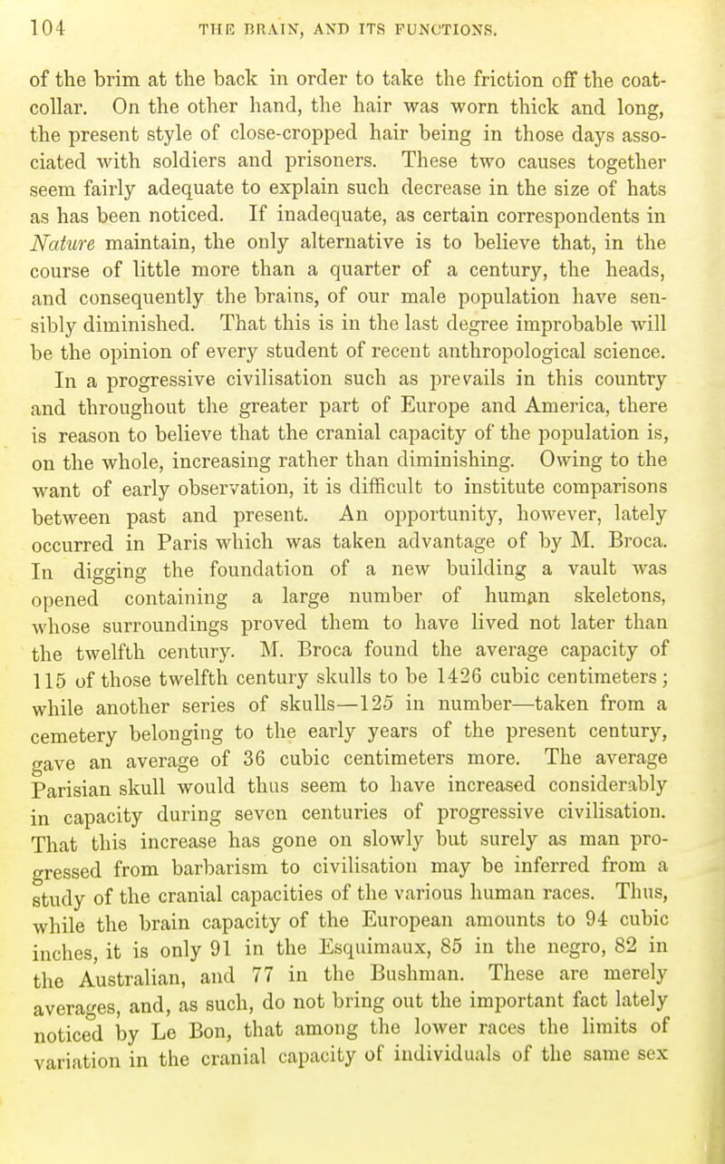 of the brim at the back in order to take the friction off the coat- collar. On the other hand, the hair was worn thick and long, the present style of close-cropped hair being in those days asso- ciated with soldiers and prisoners. These two causes together seem fairly adequate to explain such decrease in the size of hats as has been noticed. If inadequate, as certain correspondents in Nature maintain, the only alternative is to believe that, in the course of little more than a quarter of a century, the heads, and consequently the brains, of our male population have sen- sibly diminished. That this is in the last degree improbable will be the opinion of every student of recent anthropological science. In a progressive civilisation such as prevails in this country and throughout the greater part of Europe and America, there is reason to believe that the cranial capacity of the population is, on the whole, increasing rather than diminishing. Owing to the want of early observation, it is difficult to institute comparisons between past and present. An opportunity, however, lately occurred in Paris which was taken advantage of by M. Broca. In digging the foundation of a new building a vault was opened containing a large number of hum£in skeletons, whose surroundings proved them to have lived not later than the twelfth century. M. Broca found the average capacity of 115 of those twelfth century skulls to be 1426 cubic centimeters; while another series of skulls—125 in number—taken from a cemetery belonging to the early years of the present century, gave an average of 36 cubic centimeters more. The average Parisian skull would thus seem to have increased considerably in capacity during seven centuries of progressive civilisation. That this increase has gone on slowly but surely as man pro- gressed from barbarism to civilisation may be inferred from a study of the cranial capacities of the various human races. Thus, while the brain capacity of the European amounts to 94 cubic inches, it is only 91 in the Esquimaux, 85 in the negro, 82 in the Australian, and 77 in the Bushman. These are merely averages, and, as such, do not bring out the important fact lately noticed by Le Bon, that among the lower races the limits of variation in the cranial capacity of individuals of the same sex