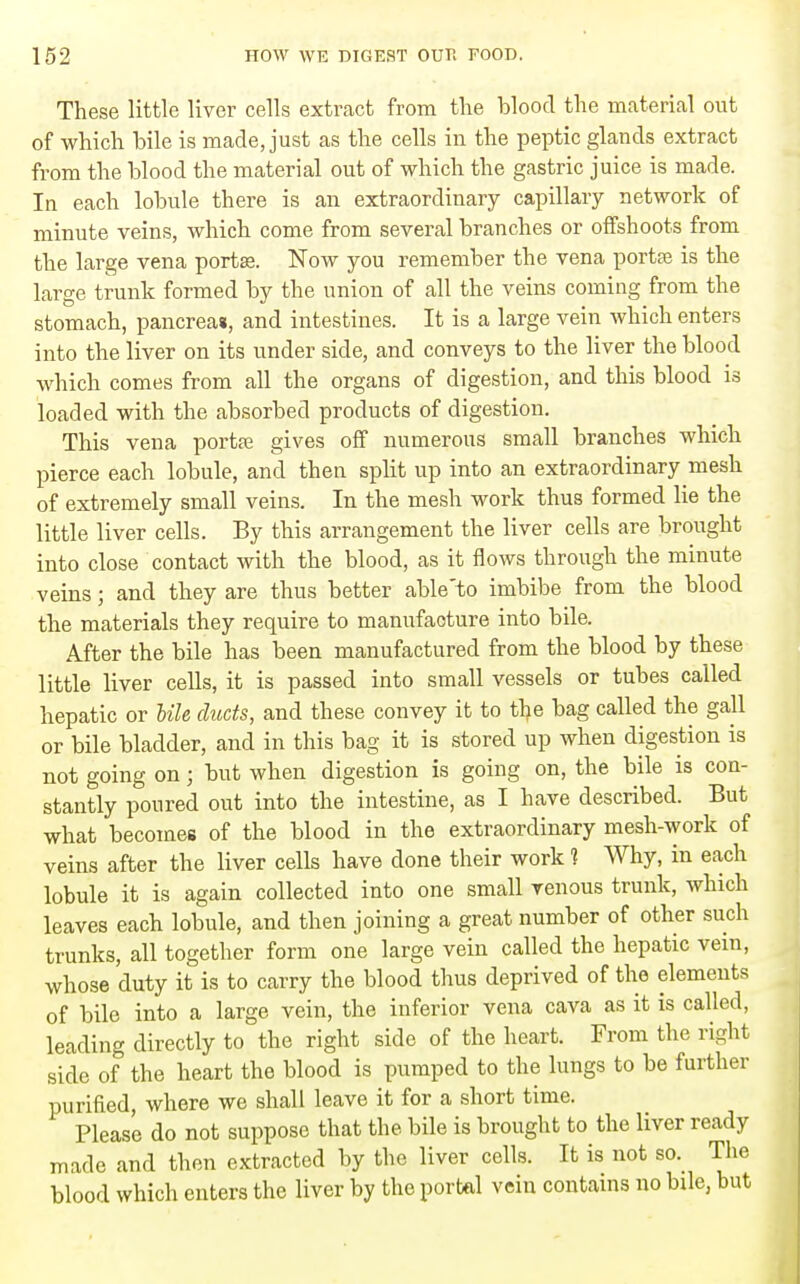 These little liver cells extract from the blood the material out of which bile is made, just as the cells in the peptic glands extract from the blood the material out of which the gastric juice is made. In each lobule there is an extraordinary capillary network of minute veins, which come from several branches or offshoots from the large vena portse. Now you remember the vena portte is the large trunk formed by the union of all the veins coming from the stomach, pancrea*, and intestines. It is a large vein which enters into the liver on its under side, and conveys to the liver the blood which comes from all the organs of digestion, and this blood is loaded with the absorbed products of digestion. This vena portfe gives off numerous small branches which pierce each lobule, and then split up into an extraordinary mesh of extremely small veins. In the mesh work thus formed lie the little liver cells. By this arrangement the liver cells are brought into close contact with the blood, as it ilows through the minute veins; and they are thus better able'to imbibe from the blood the materials they require to manufacture into bile. After the bile has been manufactured from the blood by these little liver cells, it is passed into small vessels or tubes called hepatic or Ule ducts, and these convey it to the bag called the gall or bile bladder, and in this bag it is stored up when digestion is not going on; but when digestion is going on, the bile is con- stantly poured out into the intestine, as I have described. But what becomes of the blood in the extraordinary mesh-work of veins after the liver cells have done their work 1 Why, in each lobule it is again collected into one small venous trunk, which leaves each lobule, and then joining a great number of other such trunks, all together form one large vein called the hepatic vein, whose duty it is to carry the blood thus deprived of the elements of bile into a large vein, the inferior vena cava as it is called, leading directly to the right side of the heart. From the right side of the heart the blood is pumped to the lungs to be further purified, where we shall leave it for a short time. Please do not suppose that the bile is brought to the liver ready made and then extracted by the liver cells. It is not so. The blood which enters the liver by the portal vein contains no bile, but