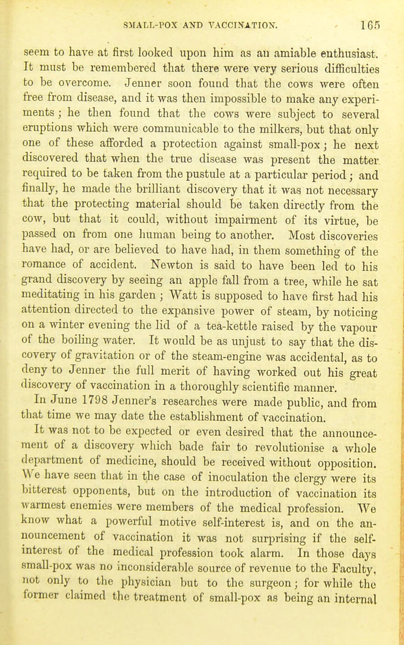 seem to have at first looked upon him as an amiable enthusiast. It must be remembered that there were very serious difficulties to be overcome. Jenner soon found that the cows were often free from disease, and it was then impossible to make any experi- ments ; he then found that the cows were subject to several eruptions which were communicable to the milkers, but that only one of these afforded a protection against small-pox; he next discovered that when the true disease was present the matter required to be taken from the pustule at a particuhar period; and finally, he made the brilliant discovery that it was not necessary that the protecting material should be taken directly from the cow, but that it could, without impairment of its virtue, be passed on from one human being to another. Most discoveries have had, or are believed to have had, in them something of the romance of accident. Newton is said to have been led to his grand discovery by seeing an apple fall from a tree, while he sat meditating in his garden ; Watt is supposed to have first had his attention directed to the expansive power of steam, by noticing on a winter evening the lid of a tea-kettle raised by the vapour of the boiling water. It would be as unjust to say that the dis- covery of gravitation or of the steam-engine was accidental, as to deny to Jenner the full merit of having worked out his great discovery of vaccination in a thoroughly scientific manner. In June 1798 Jenner's researches were made pubhc, and from tliat time we may date the establishment of vaccination. It was not to be expected or even desired that the announce- ment of a discovery which bade fair to revolutionise a whole department of medicine, should be received without opposition. We have seen that in the case of inoculation the clergy were its bitterest opponents, but on the introduction of vaccination its Avarmest enemies were members of the medical profession. We know what a powerful motive self-interest is, and on the an- nouncement of vaccination it was not surprising if the self- interest of the mediccxl profession took alarm. In those days small-pox was no inconsiderable source of revenue to the Faculty, not only to the physician but to the surgeon; for while the former claimed the treatment of small-pox as being an internal