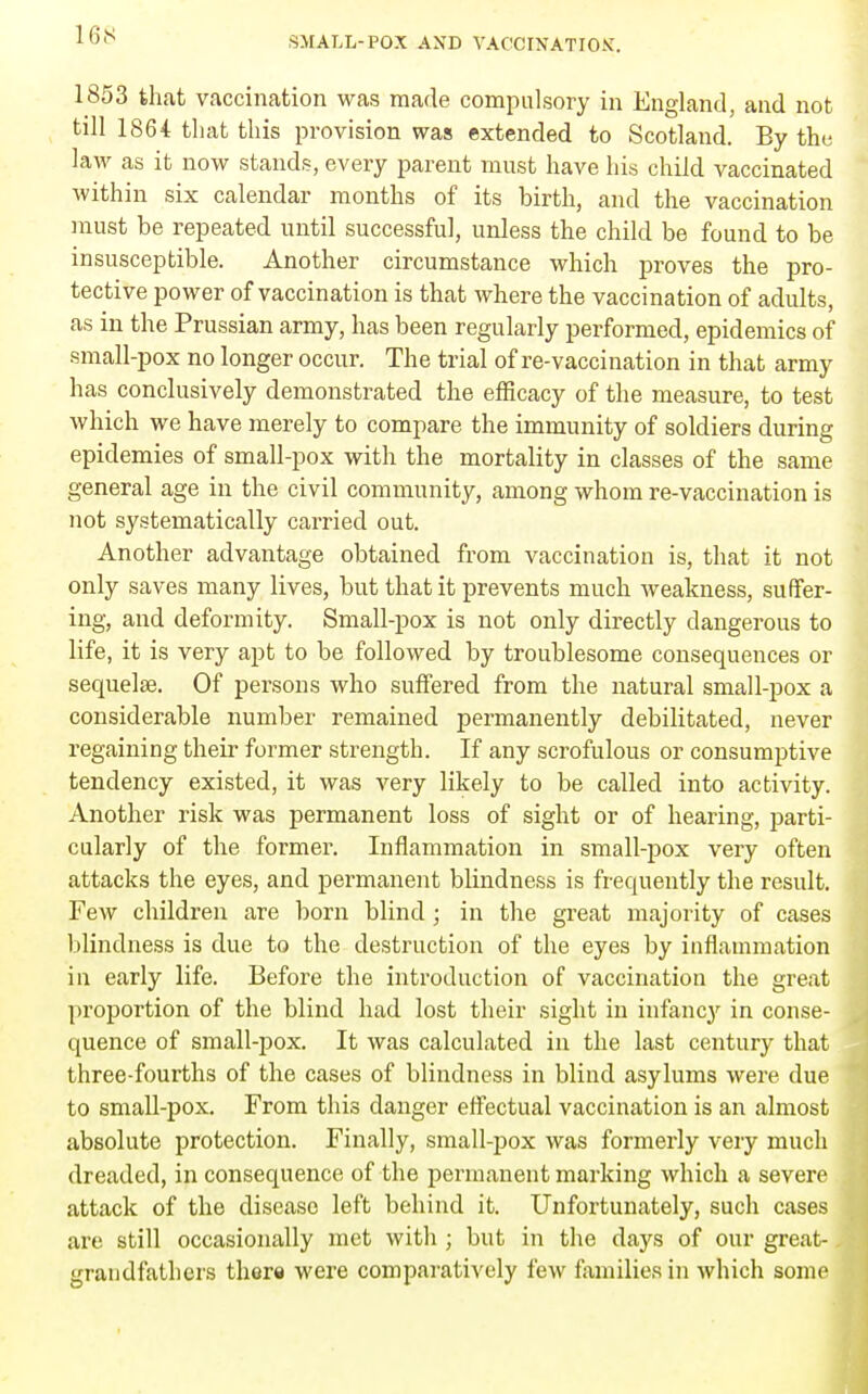 16S ^>MALL-POX AND VACCINATION. 1853 that vaccination was made compulsory in England, and not till 1864 that this provision was extended to Scotland. By the laM' as it now stands, every parent must have his child vaccinated within six calendar months of its birth, and the vaccination must be repeated until successful, unless the child be found to be insusceptible. Another circumstance which proves the pro- tective power of vaccination is that where the vaccination of adults, as in the Prussian army, has been regularly performed, epidemics of small-pox no longer occur. The trial of re-vaccination in that army has conclusively demonstrated the efificacy of the measure, to test which we have merely to compare the immunity of soldiers during epidemics of small-pox with the mortality in classes of the same general age in the civil community, among whom re-vaccination is not systematically carried out. Another advantage obtained from vaccination is, that it not only saves many lives, but that it prevents much weakness, suffer- ing, and deformity. Small-pox is not only directly dangerous to life, it is very apt to be followed by troublesome consequences or sequelas. Of persons who suffered from the natural small-pox a considerable number remained permanently debilitated, never regaining their former strength. If any scrofulous or consumptive tendency existed, it was very likely to be called into activity. Another risk was permanent loss of sight or of hearing, parti- cularly of the former. Inflammation in small-pox very often attacks the eyes, and permanent blindness is frequently the result. Few children are born blind; in the great majority of cases blindness is due to the destruction of the eyes by inflammation in early life. Before the introduction of vaccination the great proportion of the blind had lost their sight in infancy in conse- quence of small-pox. It was calculated in the last century that three-fourths of the cases of blindness in blind asylums were due to small-pox. From this danger effectual vaccination is an almost absolute protection. Finally, small-pox was formerly very much dreaded, in consequence of the permanent marking which a severe attack of the disease left behind it. Unfortunately, such cases are still occasionally met witli; but in the daj^s of our great- grandfathers ther« were comparatively few families in which some