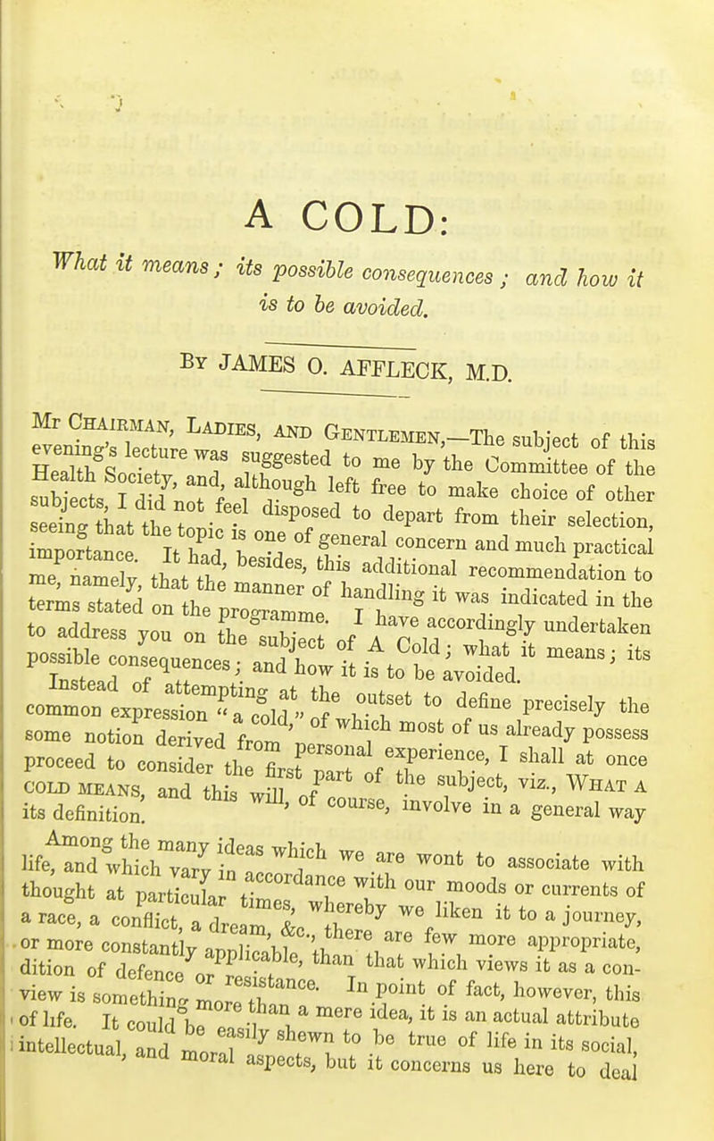 A COLD: What it means; its possible consequences; and how it is to be avoided. By JAMES 0. AFFLECK, M.D. fven^'Tw^' G^EN™EN,-The subject of this SsoctrT nF'''^ by ^^-^-ittee of the S tkt the to^ ^^P^^^ ^^''^ ^^^^ir «^le<=tion, r;:ftat:e';' ttd h^^ef tdr t ^'^^ -^^^ ^^-''^ me namelv tT..fTi, ' ^ additional recommendation to t^ms sTated on th'' ^^^^ ^^^dling it was indicated in the t~ss A In fheTutrt / ^7 — eomrnt estnX^^^^^^^ 'f^^ P--^^ the some notion derived from j5j f proceed to conside tl^ firsfrrr fTr^i' ' COLD MEANS, and this wm Ir ^ its definition. ' '''''''' ^^^^^^^ ^ general way HfetTdThthTaT/;'? 'r' ™t t« -ociate with thought at particl r ' ^^'^ «^ ^»^-«^ts of aracla con~;rea^r ^^^'^^ it to a journey, ■or more constant yapSbfe lht'^ ^1.^ '^PP-P-^t^^ dition of defence or r 7 ' . ^^'^^ ^'^ ^« '-^ con- view is something L trr 'T' of life. It could 11, ^^''^1 attribute intellectual and mortr 71^^'^i-L ai, and moral aspects, but it concerns us here to dea