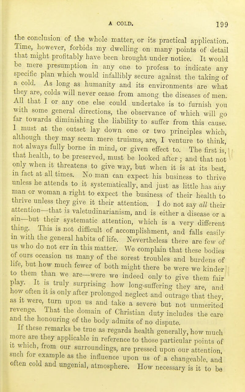 the conclusion of the whole matter, or its practical application. Time, however, forbids my dwelling on many points of detail that might profitably have been brought under notice. It would be mere presumption in any one to profess to indicate any specific plan which would infallibly secure against the taking of a cold. As long as humanity and its environments are what they are, colds will never cease from among the diseases of men. AU that I or any one else could undertake is to furnish you with some general directions, the observance of which will go far towards diminishing the liability to suffer from this cause. 1 must at the outset lay down one or two principles which, although they may seem mere truisms, are, I venture to think, not always fully borne in mind, or given effect to. The first is' that health, to be preserved, must be looked after ; and that not only when it threatens to give way, but when it is at its best in fact at all times. No man can expect his business to thrive unless he attends to it systematically, and just as little has any man or woman a right to expect the business of their health to thrive_ unless they give it their attention. I do not say all their attention—that is valetudinarianism, and is either a disease or a sin—but their systematic attention, which is a very different thing. This is not difficult of accomplishment, and falls easily in with the general habits of life. Nevertheless there are few of us who do not err in this matter. Wo complain that these bodies of ours occasion us many of the sorest troubles and burdens of ife but how much fewer of both might there be were we kinder to them than we are-were we indeed only to give them fair play. It IS truly surprising how long-suffering they are, and how often It IS only after prolonged neglect and outrage that they as It were, turn upon us and take a severe but not unmerited revenge. That the domain of Christian duty includes the care and the honouring of the body admits of no dispute. If these remarks be true as regards health generaUy, how much more are they applicable in reference to those particular points of It which, from our surroundings, are pressed upon our attention such for example as the influence upon us of a changeable, and often cold and ungenial, atmosphere. How necessary is it to be