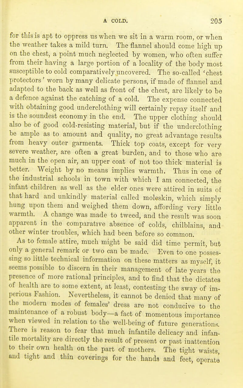 for this is apt to oppress us when we sit in a warm room, or when the weather takes a mild turn. The flannel should come high up on the chest, a point much neglected by women, who often suffer from their having a large portion of a locality of the body most susceptible to cold comparatively uncovered. The so-called 'chest protectors' worn by many delicate persons, if made of flannel and adapted to the back as well as front of the chest, are likely to be a defence against the catching of a cold. The expense connected with obtaining good underclothing will certainly repay itself and is the soundest economy in the end. The iipper clothing should also be of good cold-resisting material, but if the underclothing be ample as to amount and quality, no great advantage results from heavy outer garments. Thick top coats, except for very severe weather, are often a great burden, and to those who are much in the open air, an upper coat of not too thick material is better. Weight by no means implies warmth. Thus in one of the industrial schools in town with which I am connected, the infant children as well as the elder ones were attired in suits of that hard and unkindly material called moleskin, which simply hung upon them and weighed them down, affording very little warmth. A change was made to tweed, and the result was soon apparent in the comparative absence of colds, chilblains, and other winter troubles, which had been before so common. As to female attire, much might be said did time permit, but only a general remark or two can be made. Even to one posses- sing so little technical information on these matters as myself, it seems possible to discern in their management of late years the presence of more rational principles, and to find that the dictates of health are to some extent, at least, contesting the sway of im- perious Fashion. Nevertheless, it cannot be denied that many of the modem modes of females' dress are not conducive to the maintenance of a robust body—a fact of momentous importance when viewed in relation to the well-being of future generation.s. There is reason to fear that much infantile delicacy and infan- tile mortality are directly the result of present or past inattention to their own health on the part of mothers. The tight waists, and tight and thin coverings for the hands and feet, operala