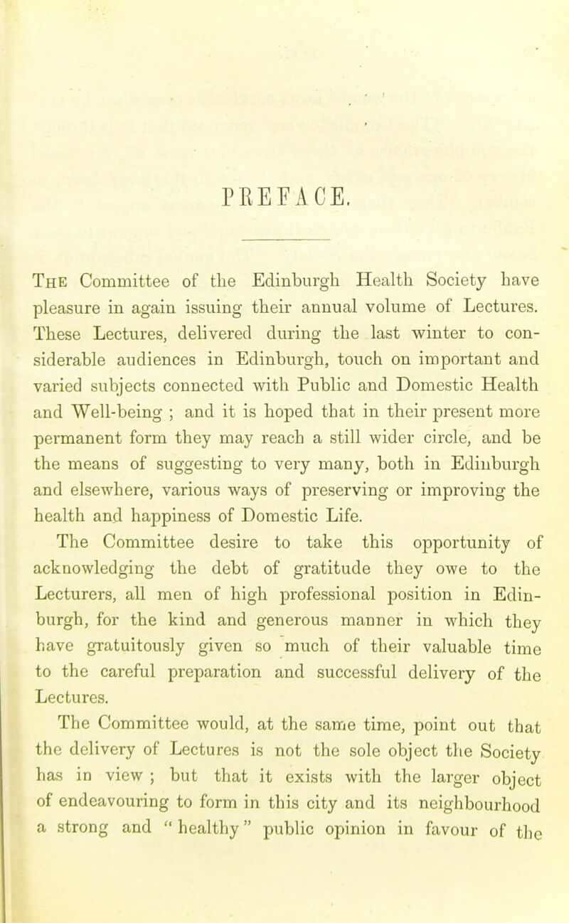 PREFACE. The Committee of the Edinburgh Health Society have pleasure in again issuing their annual volume of Lectures. These Lectures, delivered during the last winter to con- siderable audiences in Edinburgh, touch on important and varied subjects connected with Public and Domestic Health and Well-being ; and it is hoped that in their present more permanent form they may reach a still wider circle, and be the means of suggesting to very many, both in Edinburgh and elsewhere, various ways of preserving or improving the health and happiness of Domestic Life. The Committee desire to take this opportunity of acknowledging the debt of gratitude they owe to the Lecturers, all men of high professional position in Edin- burgh, for the kind and generous manner in which they have gratuitously given so much of their valuable time to the careful preparation and successful delivery of the Lectures. The Committee would, at the same time, point out that the delivery of Lectures is not the sole object the Society has in view ; but that it exists with the larger object of endeavouring to form in this city and its neighbourhood a strong and  healthy public opinion in favour of the